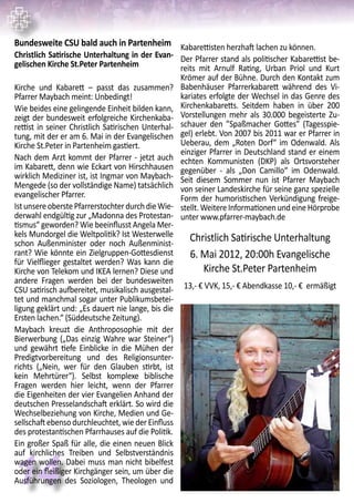 14
Bundesweite CSU bald auch in Partenheim
Christlich Satirische Unterhaltung in der Evan-
gelischen Kirche St.Peter Partenheim
Kirche und Kabarett – passt das zusammen?
Pfarrer Maybach meint: Unbedingt!
Wie beides eine gelingende Einheit bilden kann,
zeigt der bundesweit erfolgreiche Kirchenkaba-
rettist in seiner Christlich Satirischen Unterhal-
tung, mit der er am 6. Mai in der Evangelischen
Kirche St.Peter in Partenheim gastiert.
Nach dem Arzt kommt der Pfarrer - jetzt auch
im Kabarett, denn wie Eckart von Hirschhausen
wirklich Mediziner ist, ist Ingmar von Maybach-
Mengede (so der vollständige Name) tatsächlich
evangelischer Pfarrer.
IstunsereoberstePfarrerstochterdurchdieWie-
derwahl endgültig zur „Madonna des Protestan-
tismus“ geworden? Wie beeinflusst Angela Mer-
kels Mundorgel die Weltpolitik? Ist Westerwelle
schon Außenminister oder noch Außenminist-
rant? Wie könnte ein Zielgruppen-Gottesdienst
für Vielflieger gestaltet werden? Was kann die
Kirche von Telekom und IKEA lernen? Diese und
andere Fragen werden bei der bundesweiten
CSU satirisch aufbereitet, musikalisch ausgestal-
tet und manchmal sogar unter Publikumsbetei-
ligung geklärt und: „Es dauert nie lange, bis die
Ersten lachen.“ (Süddeutsche Zeitung).
Maybach kreuzt die Anthroposophie mit der
Bierwerbung („Das einzig Wahre war Steiner“)
und gewährt tiefe Einblicke in die Mühen der
Predigtvorbereitung und des Religionsunter-
richts („Nein, wer für den Glauben stirbt, ist
kein Mehrtürer“). Selbst komplexe biblische
Fragen werden hier leicht, wenn der Pfarrer
die Eigenheiten der vier Evangelien Anhand der
deutschen Presselandschaft erklärt. So wird die
Wechselbeziehung von Kirche, Medien und Ge-
sellschaft ebenso durchleuchtet, wie der Einfluss
des protestantischen Pfarrhauses auf die Politik.
Ein großer Spaß für alle, die einen neuen Blick
auf kirchliches Treiben und Selbstverständnis
wagen wollen. Dabei muss man nicht bibelfest
oder ein fleißiger Kirchgänger sein, um über die
Ausführungen des Soziologen, Theologen und
Kabarettisten herzhaft lachen zu können.
Der Pfarrer stand als politischer Kabarettist be-
reits mit Arnulf Rating, Urban Priol und Kurt
Krömer auf der Bühne. Durch den Kontakt zum
Babenhäuser Pfarrerkabarett während des Vi-
kariates erfolgte der Wechsel in das Genre des
Kirchenkabaretts. Seitdem haben in über 200
Vorstellungen mehr als 30.000 begeisterte Zu-
schauer den ”Spaßmacher Gottes” (Tagesspie-
gel) erlebt. Von 2007 bis 2011 war er Pfarrer in
Ueberau, dem „Roten Dorf“ im Odenwald. Als
einziger Pfarrer in Deutschland stand er einem
echten Kommunisten (DKP) als Ortsvorsteher
gegenüber - als „Don Camillo“ im Odenwald.
Seit diesem Sommer nun ist Pfarrer Maybach
von seiner Landeskirche für seine ganz spezielle
Form der humoristischen Verkündigung freige-
stellt. Weitere Informationen und eine Hörprobe
unter www.pfarrer-maybach.de
Christlich Satirische Unterhaltung
6. Mai 2012, 20:00h Evangelische
Kirche St.Peter Partenheim
13,- € VVK, 15,- € Abendkasse 10,- € ermäßigt
 