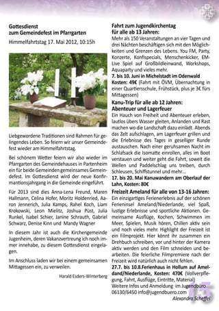 15
Fahrt zum Jugendkirchentag
für alle ab 13 Jahren:
Mehr als 150 Veranstaltungen an vier Tagen und
drei Nächten beschäftigen sich mit den Möglich-
keiten und Grenzen des Lebens. You FM, Party,
Konzerte, Konfispecials, Menschenkicker, EM-
Live Spiel auf Großbildleinwand, Workshops,
Aquaparty und vieles mehr.
7. bis 10. Juni in Michelstadt im Odenwald
Kosten: 49€ (Fahrt mit ÖVM, Übernachtung in
einer Quartiersschule, Frühstück, plus je 3€ fürs
Mittagessen)
Kanu-Trip für alle ab 12 Jahren:
Abenteuer und Lagerfeuer
Ein Hauch von Freiheit und Abenteuer erleben,
lautlos übers Wasser gleiten, Anlanden und Rast
machen wo die Landschaft dazu einlädt. Abends
das Zelt aufschlagen, am Lagerfeuer grillen und
die Erlebnisse des Tages in geselliger Runde
austauschen. Nach einer geruhsamen Nacht im
Schlafsack die Isomatte einrollen, alles im Boot
verstauen und weiter geht die Fahrt, soweit die
Wellen und Paddelschlag uns treiben, durch
Schleusen, Schiffstunnel und mehr…
17. bis 20. Mai Kanuwandern am Oberlauf der
Lahn, Kosten: 80€
Freizeit Ameland für alle von 13-16 Jahren:
Ein einzigartiges Ferienerlebnis auf der schönen
Ferieninsel Ameland/Niederlande, viel Spaß,
lustige Erlebnisse und sportliche Aktionen. Ge-
meinsame Ausflüge, Kochen, Schwimmen im
Meer, Spielen, Musik hören, Chillen aktiv sein
und noch vieles mehr. Highlight der Freizeit ist
ein Filmprojekt. Hier könnt ihr zusammen ein
Drehbuch schreiben, vor und hinter der Kamera
aktiv werden und den Film schneiden und be-
arbeiten. Die feierliche Filmpremiere nach der
Freizeit wird natürlich auch nicht fehlen.
27.7. bis 10.8.Ferienhaus in Hollum auf Amel-
dand/Niederlande, Kosten: 470€ (Vollverpfle-
gung, Fahrt, Ausflüge, Eintritte, Material)
Weitere Infos und Anmeldung im Jugendbüro
06130/6450 info@jugendbuero.com
Alexandra Scheffel
Gottesdienst
zum Gemeindefest im Pfarrgarten
Himmelfahrtstag 17. Mai 2012, 10:15h
Liebgewordene Traditionen sind Rahmen für ge-
lingendes Leben. So feiern wir unser Gemeinde-
fest wieder am Himmelfahrtstag.
Bei schönem Wetter feiern wir also wieder im
Pfarrgarten des Gemeindehauses in Partenheim
ein für beide Gemeinden gemeinsames Gemein-
defest. Im Gottesdienst wird der neue Konfir-
mantionsjahrgang in die Gemeinde eingeführt.
Für 2013 sind dies Anna-Lena Freund, Maren
Hallmann, Celina Hofer, Moritz Holdenried, Aa-
ron Jennerich, Julia Kamps, Rahel Koch, Liam
Krokowski, Leon Mielitz, Joshua Püst, Julia
Runkel, Isabel Schier, Janine Schrauth, Gabriel
Schwarz, Denise Kinn und Mandy Wagner
In diesem Jahr ist auch die Kirchengemeinde
Jugenheim, deren Vakanzvertreung ich noch im-
mer innehabe, zu diesem Gottesdienst eingela-
gen.
Im Anschluss laden wir bei einem gemeinsamen
Mittagessen ein, zu verweilen.
Harald Esders-Winterberg
 