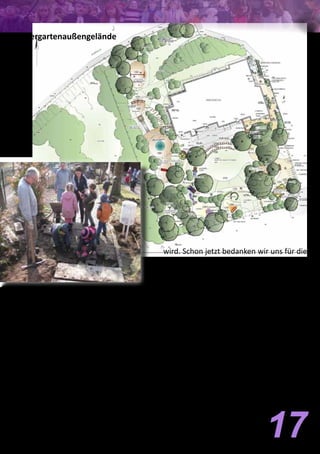 Die Arbeiten haben begonnen
Die Arbeiten zur Renovierung unseres Kin-
dergartenaußengeländes haben mit der
ersten Eigenleistungsaktion begonnen.
Unter Mithilfe von Eltern und der Kinder-
gartenkinder, die hierbei tatkräftig mithal-
fen wurden die alten Treppenstufen ent-
fernt. Weiter ging es am nächsten Tag mit
freiwilligen Helfern und Helferinnen aus
der gesamten Gemeinde, bevor dann die
ausführende Firma mit Baggern anrückte
und mit der Modulation und dem Neuauf-
bau des Geländes beginnen konnte. Die
Arbeiten gehen zügig voran, sodass dann
Ende April mit der großen Eigenleistungs-
aktion das Gelände fertiggestellt werden 17
Kindergartenaußengelände
wird. Schon jetzt bedanken wir uns für die
vielfältige Mithilfe zur Realisierung dieses
Projektes.
Das Gelände soll bis zum 19. April 2012 soweit
fertiggestellt sein, dass am 20. und 21. April
2012 die große Elternaktion mit den Restarbei-
ten stattfinden kann. (Dies sind hauptsächlich:
Pflanzarbeiten, Graseinsaat und Verfüllen der
Spielgeräteflächen mit „Holzschnitzel“) Für die
Gesamtfinanzierung benötigen wir neben ihrer
tatkräftigen Hilfe auch finanzielle Unterstützung
für unser gemeinsames Projekt. Wir sind da-
her für Ihre Spende sehr dankbar. Hierfür steht
ein Spendenkonto bei der Mainzer Volksbank
mit der Kontonummer 271 251 043 und der
BLZ 551 900 00 zur Verfügung.
Für den Kirchenvorstand
Horst Runkel
Vorsitzender
 