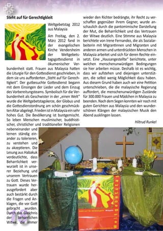 18
Steht auf für Gerechtigkleit
Weltgebetstag 2012
aus Malaysia
Am Freitag, den 2.
März 2012 fand in
der evangelischen
Kirche Vendersheim
der Weltgebets-
tagsgottesdienst in
ökumenischer Ver-
bundenheit statt. Frauen aus Malaysia hatten
die Liturgie für den Gottesdienst geschrieben, in
dem sie uns aufforderten „Steht auf für Gerech-
tigkeit“. Der gutbesuchte Gottesdienst begann
mit dem Einsingen der Lieder und dem Einzug
des Vorbereitungsteams. Symbolisch für die Ver-
bundenheit als Geschwister in der „einen Welt“
wurde die Weltgebetstagskerze, der Globus und
die Gottesdienstordnung am schön geschmück-
tenAltarabgelegt.FriedenistinMalaysiaeinsehr
hohes Gut. Die Bevölkerung ist buntgemischt.
So leben Menschen muslimischer, buddhisti-
scher, christlicher und traditioneller Religionen
nebeneinander und
lernen ständig ein-
ander zu tolerieren,
zu verstehen und
zu akzeptieren. Die
Lesung aus Habakuk
verdeutlichte, dass
Beharrlichkeit ver-
wurzelt ist in unse-
rer Beziehung und
unserem Vertrauen
zu Gott. Dieses Ver-
trauen wurde her-
ausgefordert aber
auch bestärkt durch
die Fragen und An-
klagen, die vor Gott
gebracht wurden.
Durch das Gleichnis
der beharrlichen
Witwe, die immer
wieder den Richter bedrängte, ihr Recht zu ver-
schaffen gegenüber ihrem Gegner, wurde an-
schaulich durch die pantomimische Darstellung
der Mut, die Beharrlichkeit und das Vertrauen
der Witwe deutlich. Eine Stimme aus Malaysia
berichtete von Irene Fernandez, die als Sozialar-
beiterin mit Migrantinnen und Migranten und
anderen armen und unterdrückten Menschen in
Malaysia arbeitet und sich für deren Rechte ein-
setzt. Eine „Hausangestellte“ berichtete, unter
welchen menschenunwürdigen Bedingungen
sie hier arbeiten müsse. Deshalb ist es wichtig,
dass wir aufstehen und diejenigen unterstüt-
zen, die selbst wenig Möglichkeit dazu haben.
Aus diesem Grund haben auch wir eine Petition
unterschrieben, die die malaysische Regierung
auffordert, die menschenunwürdigen Zustände
für 300.000 Frauen und Mädchen in Malaysia zu
beenden.NachdemSegenkonntenwirnochmit
guten Gerichten aus Malaysia und den wunder-
schönen Klängen der malaysischen Musik den
Abend ausklingen lassen.
Hiltrud Runkel
 
