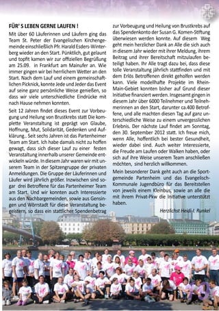 FÜR‘ S LEBEN GERNE LAUFEN !
Mit über 60 Läuferinnen und Läufern ging das
Team St. Peter der Evangelischen Kirchenge-
meinde einschließlich Pfr. Harald Esders-Winter-
berg wieder an den Start. Pünktlich, gut gelaunt
und topfit kamen wir zur offiziellen Begrüßung
am 25.09. in Frankfurt am Mainufer an. Wie
immer gingen wir bei herrlichem Wetter an den
Start. Nach dem Lauf und einem gemeinschaft-
lichen Picknick, konnte Jede und Jeder das Event
auf seine ganz persönliche Weise genießen, so
dass wir viele unterschiedliche Eindrücke mit
nach Hause nehmen konnten.
Seit 12 Jahren findet dieses Event zur Vorbeu-
gung und Heilung von Brustkrebs statt Die kom-
plette Veranstaltung ist geprägt von Glaube,
Hoffnung, Mut, Solidarität, Gedenken und Auf-
klärung.. Seit sechs Jahren ist das Partenheimer
Team am Start. Ich habe damals nicht zu hoffen
gewagt, dass sich dieser Lauf zu einer festen
Veranstaltung innerhalb unserer Gemeinde ent-
wickelnwürde.IndiesemJahrwarenwirmitun-
serem Team in der Spitzengruppe der privaten
Anmeldungen. Die Gruppe der Läuferinnen und
Läufer wird jährlich größer. Inzwischen sind so-
gar drei Betroffene für das Partenheimer Team
am Start. Und wir konnten auch Interessierte
aus den Nachbargemeinden, sowie aus Gensin-
gen und Wörrstadt für diese Veranstaltung be-
geistern, so dass ein stattlicher Spendenbetrag
zur Vorbeugung und Heilung von Brustkrebs auf
das Spendenkonto der Susan G. Komen-Stiftung
überwiesen werden konnte. Auf diesem Weg
geht mein herzlicher Dank an Alle die sich auch
in diesem Jahr wieder mit ihrer Meldung, ihrem
Beitrag und ihrer Bereitschaft mitzulaufen be-
teiligt haben. Ihr Alle tragt dazu bei, dass diese
tolle Veranstaltung jährlich stattfinden und mit
dem Erlös Betroffenen direkt geholfen werden
kann. Viele modellhafte Projekte im Rhein-
Main-Gebiet konnten bisher auf Grund dieser
Initiative finanziert werden. Insgesamt gingen in
diesem Jahr über 6000 Teilnehmer und Teilneh-
merinnen an den Start, darunter ca.400 Betrof-
fene, und alle machten diesen Tag auf ganz un-
terschiedliche Weise zu einem unvergesslichen
Erlebnis. Der nächste Lauf findet am Sonntag,
den 30. September 2012 statt. Ich freue mich,
wenn Alle, hoffentlich bei bester Gesundheit,
wieder dabei sind. Auch weiter Interessierte,
die Freude am Laufen oder Walken haben, oder
sich auf ihre Weise unserem Team anschließen
möchten, sind herzlich willkommen.
Mein besonderer Dank geht auch an die Sport-
gemeinde Partenheim und das Evangelisch-
Kommunale Jugendbüro für das Bereitstellen
von jeweils einem Kleinbus, sowie an alle die
mit ihrem Privat-Pkw die Initiative unterstützt
haben.
Herzlichst Heidi-I. Runkel
19
 