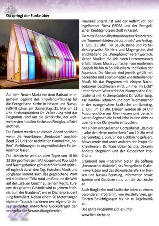22
Da springt der Funke über
Auf dem Neuen Markt vor dem Rathaus in In-
gelheim beginnt der Rheinland-Pfalz-Tag für
die Evangelische Kirche in Hessen und Nassau
(EKHN) schon am Donnerstag, 31. Mai um 21
Uhr. Kirchenpräsident Dr. Volker Jung wird das
Programm rund um die Lichtkirche, der welt-
weit ersten mobilen Kirche aus Plexiglas, offiziell
eröffnen.
Die Funken werden an diesem Abend sprühen,
wenn die Feuertänzer „firedancer“ anschlie-
ßend (22 Uhr) den nächtlichen Himmel mit „hei-
ßen“ Vorführungen in ungewöhnlichen Farben
leuchten lassen.
Die Lichtkirche wird an allen Tagen von 10 bis
23 Uhr geöffnet sein. Mit Gospel und Pop, Licht-
und Nachtgedanken geht es fröhlich und spiritu-
ell zugleich durch den Tag. Zwischen Musik und
Jonglagen kommt auch das gesprochene Wort
mitstündlichenTalksrundumGottunddieWelt
auf der „Blauen Couch“ zu seinem Recht. Kurz-
um: das gesamte Gelände wird zu „einem Erleb-
nisraum des Glaubens“, wie es Kirchenpräsident
Jung formuliert. Neben einem 50 Meter langen
violetten Teppich markieren zwei eigens für die-
ses Landesfest entworfene Glockenträger den
evangelischen Veranstaltungsbereich.
Finanziell unterstützt wird der Auftritt von der
Ingelheimer Firma GEDEA und der Evangeli-
schen Kreditgenossenschaft in Kassel.
EinmitreißendesRhythmusfeuerwerkvibrieren-
der Trommeln bieten die „drumlets“ am Freitag,
1. Juni, (16 Uhr). Für Bauch, Beine und Po be-
ziehungsweise für Herz und Magengrube sind
anschließend die „Purephonic“ verantwortlich,
sieben Musiker, die sich einen Herzenswunsch
erfüllt haben: Musik zu machen von modernen
Gospels bis hin zu Soulklassikern und Perlen der
Popmusik. Die Abende sind jeweils gefüllt mit
packender und ebenso heißer wie mitreißender
Musik, bis das Programm mit einigen Nacht-
gedanken beschlossen wird. „Immer im Licht“
unter diesem Wort steht der ökumenische Got-
tesdienst mit Kirchenpräsident Dr. Volker Jung,
Karl Kardinal Lehmann und dem Telemannchor
in der evangelischen Saalkirche am Samstag,
2. Juni, um 10 Uhr. Danach werden ab 14 Uhr
Posaunenchöre aus Rheinhessen und benach-
barten Regionen die Lichtkirche in eine nicht zu
überhörende Klangwolke eintauchen.
Mit einem evangelischen Gottesdienst „Rejoice
- Lobe den Herrn meine Seele“ um 10 Uhr wird
der Sonntag, 3. Juni, an der Lichtkirche gefeiert.
Mitwirkende sind unter anderen der Propst für
Rheinhessen, Dr. Klaus-Volker Schütz, Dekanin
Annette Stegmann und der Gospelchor Pop-
Chorn.
Ergänzend zum Programm bieten die Stiftung
„kreuznacher diakonie“, das Evangelische Diako-
niewerk Zoar und das Diakonische Werk in Hes-
sen und Nassau Beratung, Information sowie
Speisen und Getränke rund um die Lichtkirche
an.
Auch Burgkirche und Saalkirche laden zu einem
besonderen Programm, von Ausstellungen, ge-
führten Besichtigungen bis hin zu Orgelmusik
an.
Das ganze Programm gibt es unter
www.lichtkirche.de
 