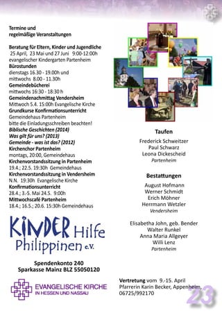 23
Termine und
regelmäßige Veranstaltungen
Beratung für Eltern, Kinder und Jugendliche
25 April, 23 Mai und 27 Juni 9:00-12:00h
evangelischer Kindergarten Partenheim
Bürostunden
dienstags 16.30 - 19.00h und
mittwochs 8.00 - 11.30h
Gemeindebücherei
mittwochs 16:30 - 18:30 h
Gemeindenachmittag Vendersheim
Mittwoch 5.4. 15:00h Evangelische Kirche
Grundkurse Konfirmationsunterricht
Gemeindehaus Partenheim
bitte die Einladungsschreiben beachten!
Biblische Geschichten (2014)
Was gilt für uns? (2013)
Gemeinde - was ist das? (2012)
Kirchenchor Partenheim
montags, 20:00, Gemeindehaus
Kirchenvorstandssitzung in Partenheim
19.4.; 22.5. 19:30h Gemeindehaus
Kirchenvorstandssitzung in Vendersheim
N.N. 19:30h Evangelische Kirche
Konfirmationsunterricht
28.4.; 3.-5. Mai 24.5. 9:00h
Mittwochscafé Partenheim
18.4.; 16.5.; 20.6. 15:30h Gemeindehaus
Taufen
Frederick Schweitzer
Paul Schwarz
Leona Dickescheid
Partenheim
Bestattungen
August Hofmann
Werner Schmidt
Erich Möhner
Herrmann Wetzler
Vendersheim
Elisabetha John, geb. Bender
Walter Runkel
Anna Maria Allgeyer
Willi Lenz
Partenheim
Vertretung vom 9.-15. April
Pfarrerin Karin Becker, Appenheim,
06725/992170
Spendenkonto 240
Sparkasse Mainz BLZ 55050120
 