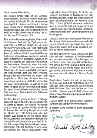 3
Liebe Leserin, lieber Leser,
seit einigen Jahren habe ich die Jahreslo-
sung entdeckt, als einen kleinen Bibelvers,
der meiner Arbeit Jahr für Jahr einen neuen
Impuls gibt. In diesem Jahr finde ich die Lo-
sung einmal mehr besonders eindrücklich.
Sie lautet: ‚Jesus der Christus spricht: Meine
Kraft ist in den Schwachen mächtig‘. Es ist
ein Satz aus 2. Korinther 12,9.
Eine andere Übersetzung heisst ‚Meine Kraft
ist in Schwachheit mächtig.‘ Spätestens hier
wird klar, es geht um Dinge, die uns aufs
höchste vertraut sind. Die Frage nach Kraft,
ebenso, wie das erleben von Schwäche. Wer
kennt nicht dieses Gefühl, dass die Kräfte am
Ende sind, körperlich wie seelisch? Und selt-
sam, im Nachhinein betrachtet, waren es oft
gerade Momente der größten Schwachheit,
ein besonderer Trauerfall, eine Nachricht
über schwere Krankheit, eine persönliche
Niederlage, in denen urplötzlich und gänz-
lich unbegreiflich ganz viel Kraft erwuchs.
Beistand leisten zu können, wo einem nach
weglaufen zu Mute war, die Neue Situation
annehmen zu können, statt der verpassten
auf ewig nachzutrauern. Da war, da ist viel
mehr im Spiel, als ich verstehen und begrei-
fen kann. Da wird dieser von Paulus zitierte
Satz Jesu wahr: Meine Kraft ist in Schwach-
heit mächtig!
Ein Bild, das uns gerade in diesen Frühlings-
tagen oft begegnet, hilft, dieses Geschehen
in Worte zu fassen: Ein kleines Pflänzchen
streckt seine zart grünen Blätter durch die
Erdkrume. Der Keimling kämpft sich durch
das Dunkel der Erde hinauf ans Licht. Auf
diesem Weg bleibt es um ihn herum lange
finster, erst beim Durchbrechen der Oberflä-
che wird es mit einem Mal ganz hell. Es ist
ein Befreiungsschlag. Mit dem Erreichen der
Oberfläche tritt der Keimling in eine neue
Wirklichkeit ein. Welch unglaubliche Kraft
zeigt sich in diesem Vorgang! Es ist das Um-
schlagen von Starre in Bewegung, von Leb-
losigkeit in Leben. Durch das Hinauswachsen
über sich selbst erweitert der Keimling seine
Welt. Er kann plötzlich viel mehr wahrneh-
men als zuvor. Da sind auf einmal nicht nur
Tag und Nacht oder Sonne, Regen und Wind,
sondern auch die Tier- und Pflanzenwelt, die
ihn umgeben.
So ist das doch auch mit unseren Momenten
der Schwachheit, wenn alles um uns dunkel
zu sein scheint, und irgendwas oder irgend-
wer, bringt uns in eine neue Situation, ver-
hilft zu neuen Blickwinkeln.
Die Bibel spricht von Jesus Christus als dem
Licht der Welt. Wenn wir zu ihm hinstreben
und uns von seinem Licht durchdringen las-
sen, treten wir in eine neue Wirklichkeit ein.
Wir sehen die Welt in neuem Licht und er-
kennen, dass wir nichts leisten oder erbrin-
gen können, das uns vor Gott besser macht,
sondern, dass wir allein aus Gottes Gnade
leben.
Durch diese Gnade sind wir so angenom-
men, wie wir sind. Gott holt uns bei unseren
Defiziten und Schwächen ab. Wir dürfen sie
Gott hinhalten. Gott möchte sie mit Stär-
ke füllen. Gemeinsam mit Gott können wir
über unseren Schatten springen und das Un-
mögliche wagen.
„Meine Kraft ist in Schwachheit mächtig“,
auf diese Zusage dürfen wir vertrauen.
In diesem Sinne wünschen Ihnen gesegnete
Zeiten Ihre
 