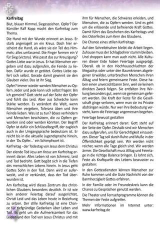 4
Karfreitag
Blut, blauer Himmel, Siegeszeichen. Opfer? Der
Künstler Ralf Kopp macht den Karfreitag zum
Thema.
Die Hand mit der Wunde erinnert an Jesus. Er
starb angenagelt an ein Kreuz. Doch hier er-
scheint die Hand, als wäre sie ein Teil des Him-
mels: alles umfassend. Die Finger formen ein V
für Sieg (victory). Wie passt das zur Kreuzigung?
Gottes Liebe war in Jesus. Er hat Menschen ver-
geben und dazu aufgerufen, die Feinde zu lie-
ben. Dafür wurde er getötet. Gottes Liebe op-
fert sich selbst. Gerade damit gewinnt sie den
Glauben vieler. Das ist ihr Sieg.
Opfer? Immer wieder werden Menschen zu Op-
fern. Jeder und jede kann sich selbst fragen: Bin
ich gemeint? Gott steht auf der Seite der Opfer
und fühlt das Leid. Aber aus Schwäche kann
Stärke werden. Es verändert die Welt, wenn
Menschen vergeben, Toleranz üben und ihre
Feinde lieben. Was ist zu tun? Böses verhindern
und Menschen beschützen, die zu Opfern ge-
worden sind oder werden könnten. Der Begriff
Opfer ist dafür ein Schlüsselbegriff, der zugleich
auch in der Umgangsprache bedeutsam ist. Er
reicht bis in die aktuelle Jugendsprache hinein,
in der `Du Opfer...´ ein Schimpfwort ist.
Karfreitag - der Todestag von Jesus dem Christus
Der elende Tod Jesu am Kreuz am Karfreitag er-
innert daran: Alles Leben ist von Schmerz, Leid
und Tod bedroht. Gott begibt sich in die Tiefen
des menschlichen Lebens hinein. In Jesus geht
Gottes Sohn in den Tod. Dann wird er aufer-
weckt, und er verkündet, dass der Tod über-
wunden ist.
Am Karfreitag wird dieses Zentrum des christ-
lichen Glaubens besonders deutlich. Er ist wie
kein anderer Feiertag darauf ausgerichtet,
Christi Leid und das Leben heute in Beziehung
zu setzen. Der stille Karfreitag ist eine Chan-
ce für tiefgründige Gedanken über Leben und
Tod. Es geht um die Aufmerksamkeit für das
Leiden und den Tod von Jesus Christus und mit
ihm für Menschen, die Schweres erleiden, und
Menschen, die zu Opfern werden. Und es geht
um die erlösende und befreiende Kraft Gottes.
Damit führt das Geschehen des Karfreitags und
des Osterfestes zum Kern des Glaubens.
Die Chance eines stillen Karfreitags
Auf den Schreibtischen bleibt die Arbeit liegen.
Zuhause muss der Schlagbohrer stumm bleiben.
Und shoppen kann man auch nicht. Alle Kultu-
ren dieser Erde haben Feiertage ausgeprägt.
Überall. ob in den Hochhausschluchten der
Megacitys oder unter den Baumkronen abgele-
gener Urwälder, unterbrechen Menschen ihren
Alltag und feiern gemeinsame Feste. Diese ha-
ben einen unverzichtbaren Sinn, weil sie keinem
direkten Zweck folgen. Sie entfalten ihre Wir-
kung besonders gut, wenn sie gemeinsam gefei-
ert werden. Die Kraft der Feste für die Gesell-
schaft ginge verloren, wenn man sie ins Private
abdrängen würde. Nur wer ihre Bedeutung ver-
steht, kann die Feiertage angemessen begehen.
Feiertage bewusst gestalten
Der Karfreitag erinnert daran: Gott steht auf
der Seite der Opfer. Deshalb sind wir Menschen
dazu aufgerufen, uns für Gerechtigkeit einzuset-
zen. Dieser Tag soll durch Ruhe und Muße in der
Öffentlichkeit geprägt sein. Wir werden nicht
reicher, wenn alle Tage gleich sind. Wir werden
ärmer. Die Gesellschaft muss Alltag und Feierta-
ge in die richtige Balance bringen. Es lohnt sich,
Feste als Kraftquelle des Lebens bewusster zu
gestalten:
In den Gottesdiensten können Menschen zur
Ruhe kommen und die Gute Nachricht von der
Barmherzigkeit Gottes erfahren.
In der Familie oder im Freundeskreis kann die
Chance zu Gesprächen genutzt werden.
Die Theater und Fernsehprogramme können die
Themen der Feste aufgreifen.
Mehr Informationen im Internet unter:
www.karfreitag.de
 
