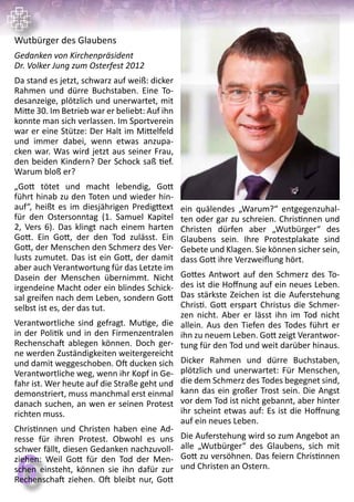 66
Wutbürger des Glaubens
Gedanken von Kirchenpräsident
Dr. Volker Jung zum Osterfest 2012
Da stand es jetzt, schwarz auf weiß: dicker
Rahmen und dürre Buchstaben. Eine To-
desanzeige, plötzlich und unerwartet, mit
Mitte 30. Im Betrieb war er beliebt: Auf ihn
konnte man sich verlassen. Im Sportverein
war er eine Stütze: Der Halt im Mittelfeld
und immer dabei, wenn etwas anzupa-
cken war. Was wird jetzt aus seiner Frau,
den beiden Kindern? Der Schock saß tief.
Warum bloß er?
„Gott tötet und macht lebendig, Gott
führt hinab zu den Toten und wieder hin-
auf“, heißt es im diesjährigen Predigttext
für den Ostersonntag (1. Samuel Kapitel
2, Vers 6). Das klingt nach einem harten
Gott. Ein Gott, der den Tod zulässt. Ein
Gott, der Menschen den Schmerz des Ver-
lusts zumutet. Das ist ein Gott, der damit
aber auch Verantwortung für das Letzte im
Dasein der Menschen übernimmt. Nicht
irgendeine Macht oder ein blindes Schick-
sal greifen nach dem Leben, sondern Gott
selbst ist es, der das tut.
Verantwortliche sind gefragt. Mutige, die
in der Politik und in den Firmenzentralen
Rechenschaft ablegen können. Doch ger-
ne werden Zuständigkeiten weitergereicht
und damit weggeschoben. Oft ducken sich
Verantwortliche weg, wenn ihr Kopf in Ge-
fahr ist. Wer heute auf die Straße geht und
demonstriert, muss manchmal erst einmal
danach suchen, an wen er seinen Protest
richten muss.
Christinnen und Christen haben eine Ad-
resse für ihren Protest. Obwohl es uns
schwer fällt, diesen Gedanken nachzuvoll-
ziehen: Weil Gott für den Tod der Men-
schen einsteht, können sie ihn dafür zur
Rechenschaft ziehen. Oft bleibt nur, Gott
ein quälendes „Warum?“ entgegenzuhal-
ten oder gar zu schreien. Christinnen und
Christen dürfen aber „Wutbürger“ des
Glaubens sein. Ihre Protestplakate sind
Gebete und Klagen. Sie können sicher sein,
dass Gott ihre Verzweiflung hört.
Gottes Antwort auf den Schmerz des To-
des ist die Hoffnung auf ein neues Leben.
Das stärkste Zeichen ist die Auferstehung
Christi. Gott erspart Christus die Schmer-
zen nicht. Aber er lässt ihn im Tod nicht
allein. Aus den Tiefen des Todes führt er
ihn zu neuem Leben. Gott zeigt Verantwor-
tung für den Tod und weit darüber hinaus.
Dicker Rahmen und dürre Buchstaben,
plötzlich und unerwartet: Für Menschen,
die dem Schmerz des Todes begegnet sind,
kann das ein großer Trost sein. Die Angst
vor dem Tod ist nicht gebannt, aber hinter
ihr scheint etwas auf: Es ist die Hoffnung
auf ein neues Leben.
Die Auferstehung wird so zum Angebot an
alle „Wutbürger“ des Glaubens, sich mit
Gott zu versöhnen. Das feiern Christinnen
und Christen an Ostern.
 