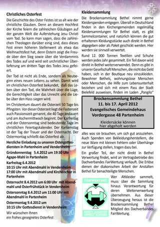 7
Christliches Osterfest
Die Geschichte des Oster Festes ist so alt wie der
christliche Glauben. Denn an diesem Hochfest
der Kirche feiern die zahlreichen Gläubigen auf
der ganzen Welt die Auferstehung Jesu Christi
vom Tod. So kann man sagen, dass die zahlrei-
chen Theologen darüber einig sind, dass dieses
Fest einen höheren Stellenwert als etwa das
Weihnachtsfest hat, denn Ostern zeigt die Freu-
de über den Sieg sowie über die Verdammnis
des Todes auf und wird seit urchristlicher Über-
lieferung am dritten Tage des Todes Jesu gefei-
ert.
Der Tod ist nicht als Ende, sondern als Neube-
ginn eines neuen Lebens zu sehen. Damit wird
im christlichen Osterfest bekundet, daß das Le-
ben über den Tod, die Wahrheit über die Lüge,
die Gerechtigkeit über das Unrecht und die Lie-
be über den Hass siegen wird.
Im Christentum dauert die Osterzeit 50 Tage bis
Pfingsten.VordieserOsterzeitliegtdieFastenzeit
auch Passionszeit genannt, die 40 Tage andauert
und am Aschermittwoch beginnt. Der Karfreitag
und der Ostersonntag sind bedeutende Tage im
christlichen Feiertagskalender. Der Karsamstag
ist der Tag der Trauer und der Osternacht. Der
Ostermontag schließt das Osterfest ab .
Herzliche Einladung zu unseren Ostergottes-
diensten in Partenheim und Vendersheim
Gründonnerstag	 5.4.2012 um 19:30 Uhr
Agape-Mahl in Partenheim
Karfreitag 6.4.2012
10:15 Uhr mit Abendmahl in Vendersheim	
17:00 Uhr mit Abendmahl und Kirchenchor in
Partenheim
Osternacht 8.4.2012 um 6:00 Uhr mit Abend-
mahl und Osterfrühstück in Vendersheim
Ostersonntag 8.4.2012 um 11:00 Uhr mit
Abendmahl in Partenheim
Ostermontag 9.4.2012 um
10:15 Uhr Gottesdienst in Vendersheim
Wir wünschen Ihnen
ein frohes gesegnetes Osterfest
Kleidersammlung
Die Brockensammlung Bethel nimmt gerne
Kleiderspenden entgegen. Überall in Deutschland
finden in den Kirchengemeinden regelmäßig
Kleidersammlungen für Bethel statt, es gibt
Sammelcontainer, und natürlich können die gut
erhaltenen Kleidungsstücke auch direkt in Bethel
abgegeben oder als Paket geschickt werden. Hier
werden sie sinnvoll verwertet.
Rund 12. 000 Tonnen Textilien und Schuhe
werdenjedesJahrgesammelt.EinTeildavonwird
direkt in Bethel weiterverwendet. Denn es gibt in
unsererGesellschaftMenschen,dienichtdasGeld
haben, sich in der Boutique neu einzukleiden.
Bewohner Bethels, wohnungslose Menschen
oder Menschen, die Hilfe zum Lebensunterhalt
beziehen und sich mit einem Pass der Stadt
Bielefeld ausweisen, finden im Laden „Pangilo“
alles was sie brauchen, um sich gut anzuziehen.
Auch Spenden von Bekleidungsherstellern, die
neue Ware mit kleinen Fehlern oder Überhänge
zur Verfügung stellen, tragen dazu bei.
Ein großer Teil, der nicht direkt in Bethel
Verwertung findet, wird an Vertragsbetriebe des
Dachverbandes FairWertung verkauft. Die Erlöse
dienen der diakonischen Arbeit der Anstalten
Bethel für benachteiligte Menschen.	
Wer Altkleider sammelt,
muss über die Sammlung
hinaus Verantwortung für
deren Weiterverwertung
übernehmen. Aus dieser
Überzeugung heraus ist die
Brockensammlung Bethel
Mitglied des Dachverbandes
FairWertung.
Brockensammlung Bethel
11. bis 17. April 2012
Evangelisches Gemeindehaus
Vordergasse 48 Partenheim
Kleidersäcke können
hier abgeholt werden
 