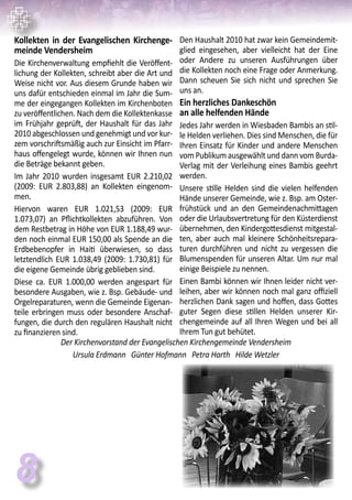 Kollekten in der Evangelischen Kirchenge-
meinde Vendersheim
Die Kirchenverwaltung empfiehlt die Veröffent-
lichung der Kollekten, schreibt aber die Art und
Weise nicht vor. Aus diesem Grunde haben wir
uns dafür entschieden einmal im Jahr die Sum-
me der eingegangen Kollekten im Kirchenboten
zu veröffentlichen. Nach dem die Kollektenkasse
im Frühjahr geprüft, der Haushalt für das Jahr
2010 abgeschlossen und genehmigt und vor kur-
zem vorschriftsmäßig auch zur Einsicht im Pfarr-
haus offengelegt wurde, können wir Ihnen nun
die Beträge bekannt geben.
Im Jahr 2010 wurden insgesamt EUR 2.210,02
(2009: EUR 2.803,88) an Kollekten eingenom-
men.
Hiervon waren EUR 1.021,53 (2009: EUR
1.073,07) an Pflichtkollekten abzuführen. Von
dem Restbetrag in Höhe von EUR 1.188,49 wur-
den noch einmal EUR 150,00 als Spende an die
Erdbebenopfer in Haiti überwiesen, so dass
letztendlich EUR 1.038,49 (2009: 1.730,81) für
die eigene Gemeinde übrig geblieben sind.
Diese ca. EUR 1.000,00 werden angespart für
besondere Ausgaben, wie z. Bsp. Gebäude- und
Orgelreparaturen, wenn die Gemeinde Eigenan-
teile erbringen muss oder besondere Anschaf-
fungen, die durch den regulären Haushalt nicht
zu finanzieren sind.
Den Haushalt 2010 hat zwar kein Gemeindemit-
glied eingesehen, aber vielleicht hat der Eine
oder Andere zu unseren Ausführungen über
die Kollekten noch eine Frage oder Anmerkung.
Dann scheuen Sie sich nicht und sprechen Sie
uns an.
Ein herzliches Dankeschön
an alle helfenden Hände
Jedes Jahr werden in Wiesbaden Bambis an stil-
le Helden verliehen. Dies sind Menschen, die für
Ihren Einsatz für Kinder und andere Menschen
vom Publikum ausgewählt und dann vom Burda-
Verlag mit der Verleihung eines Bambis geehrt
werden.
Unsere stille Helden sind die vielen helfenden
Hände unserer Gemeinde, wie z. Bsp. am Oster-
frühstück und an den Gemeindenachmittagen
oder die Urlaubsvertretung für den Küsterdienst
übernehmen, den Kindergottesdienst mitgestal-
ten, aber auch mal kleinere Schönheitsrepara-
turen durchführen und nicht zu vergessen die
Blumenspenden für unseren Altar. Um nur mal
einige Beispiele zu nennen.
Einen Bambi können wir Ihnen leider nicht ver-
leihen, aber wir können noch mal ganz offiziell
herzlichen Dank sagen und hoffen, dass Gottes
guter Segen diese stillen Helden unserer Kir-
chengemeinde auf all Ihren Wegen und bei all
Ihrem Tun gut behütet.
Der Kirchenvorstand der Evangelischen Kirchengemeinde Vendersheim
Ursula Erdmann Günter Hofmann Petra Harth Hilde Wetzler
8
 