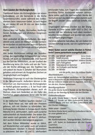 9
Vom Läuten der Kirchenglocken
Traditionell läuten die Kirchenglocken vor einem
Gottesdienst, um die Gemeinde in die Kirche
zusammenzurufen, sowie während des Gottes-
dienstes beim Vaterunser-Gebet. Je nach Region
ist ein Läuten 60 und 30 min vor dem Gottes-
dienst üblich.
Ebenso wird bei Taufen, Hochzeiten, Konfirma-
tionen, Bestattungen und ähnlichen Ereignissen
geläutet.
Weit verbreitet ist das Sterbeläuten, das ange-
stimmt wird, wenn ein Mensch aus der Gemein-
de verstorben ist und mitunter auch das Geburts-
läuten, wenn in der Gemeinde ein Kind geboren
wurde.
Von vielen Kirchtürmen erklingt der Stunden-
schlag, das regelmäßige Schlagzeichen zur vollen
Stunde, oft auch zur Viertelstunde. Dies stammt
aus der Zeit des Mittelalters, als der Großteil der
Bevölkerung keine Uhr hatte und von der Turm-
uhr der Kirche abhängig war. Die Tradition hat
sich jedoch bis heute in Zeitalter der Atomuhren
gehalten und erinnert als liturgisches Zeichen an
Vergänglichkeit und Ewigkeit.
Weltlichen Ursprungs ist auch das Glockengeläut
in der Neujahrsnacht. Außerdem können in Ab-
wesenheit von Alarmsirenen die Kirchenglocken
im Notfall geläutet werden, z. B. bei Feuer oder
Angriffsalarm. Kirchenglocken dienen auch als
Mahner, etwa zum Gedenken an die Opfer des
Faschismus, gegen atomaren Terror oder für den
Frieden.
In der biblischen Tradition tauchen Glocken u.a.
im 2. Buch Mose auf, hier wird den Priestern
geboten, sich mit Glocken zu schmücken. Ver-
breitung fanden Glocken in Europa durch irische
Mönche im 6. Jahrhundert , wenn auch zunächst
wahrscheinlich als Handschellen. Die ersten Glo-
cken waren noch genietet, seit dem 9. Jahrhun-
dert wurden Glocken überwiegend gegossen.
Seit dem frühen Mittelalter wurde es üblich,
auf Klosterkirchen und später auch auf anderen
Gotteshäusern Glocken in kleinen Dachreitern
zu platzieren. Seit dem 10. und 11. Jahrhundert
entstanden hohe, zum Tragen des Glockenstuhls
errichtete Türme. Kirchtürme nahmen Jahrhun-
derte später auch die mechanischen Werke der
Turmuhrenauf.AusdemAltirischenstammtauch
der Begriff ‚Glocke‘: clocc; soviel wie Schelle, Glo-
cke).
Ursprünglich stammen Glocken aus der Shang-
Dynastie in China (etwa 1600–1027 v. Chr.). Sie
wurden mit der Mündung nach oben montiert,
besaßen keinen Klöppel und wurden von außen
mit Schlägeln angeschlagen.
Der erste bekannte Sakralbau, der am Giebel mit
Glocken behängt wurde, war ein Jupitertempel in
Rom.
Wann läuten warum welche Glocken in Parten-
heim? (www.partenheim-evangelisch.de)
07.30h	 zur Schule gehen		 kleine Glocke
10.00h	 Feldfrühstück		 kleine Glocke
11.00h	 zum Kochen heimgehen mittlere Glocke
13.00h	 auf‘s Feld gehen		 große Glocke
18.30h	 Feierabend im Sommer	
17.30h		im Frühjahr und Herbst
16.30h	 im Winter
	 erst die große, dann die mittlere Glocke
Abschiedsläuten
wenn ein Gemeindeglied verstorben ist: Die Uhrzeit
wird in Absprache mit den Hinterbliebenen festgelegt.
Mit der mittleren Glocke wird 3x abgesetzt, dann läu-
ten alle drei, Glocken gemeinsam.
Beerdigungsläuten
Die große Glocke läutet 1 Stunde vor der Beerdigung.
Direkt vor der Beerdigung läuten alle drei Glocken.
Gottesdienstläuten
Die große Glocke läutet 1 Stunde vor dem Gottes-
dienst 1/2 Stunde vor dem Gottesdienst läutet die
mittlere Glocke und kurz vor dem Gottesdienst alle
drei Glocken zusammen.
Vater unser - Läuten
Die kleine Glocke läutet, wenn im Gottesdienst das Va-
ter unser gebetet wird.
Einsegnungen
Bei Konfirmationen, Totengedenken, Einführun-
gen u.Ä. läuten im Gottesdienst alle drei Glocken
zusammen.
Neuiahrsläuten
Alle Glocken läuten zur Begrüßung des neuen Jahres.
 