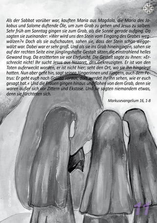 Als der Sabbat vorüber war, kauften Maria aus Magdala, die Maria des Ja-
kobus und Salome duftende Öle, um zum Grab zu gehen und Jesus zu salben.
Sehr früh am Sonntag gingen sie zum Grab, als die Sonne gerade aufging. Da
sagten sie zueinander: »Wer wird uns den Stein vom Eingang des Grabes weg-
wälzen?« Doch als sie aufschauten, sahen sie, dass der Stein schon wegge-
wälzt war. Dabei war er sehr groß. Und als sie ins Grab hineingingen, sahen sie
auf der rechten Seite eine jünglingshafte Gestalt sitzen,die einstrahlend helles
Gewand trug. Da erzitterten sie vor Ehrfurcht. Die Gestalt sagte zu ihnen: »Er-
schreckt nicht! Ihr sucht Jesus aus Nazaret, den Gekreuzigten. Er ist von den
Toten auferweckt worden, er ist nicht hier; seht den Ort, wo sie ihn hingelegt
hatten. Nun aber geht hin, sagt seinen Jüngerinnen und Jüngern, auch dem Pe-
trus: Er geht euch nach Galiläa voraus; dort werdet ihr ihn sehen, wie er euch
gesagt hat.« Und die Frauen gingen hinaus und flohen von dem Grab, denn sie
waren außer sich vor Zittern und Ekstase. Und sie sagten niemandem etwas,
denn sie fürchteten sich.
Markusevangelium 16, 1-8
11
Grafik:Zehentner
 
