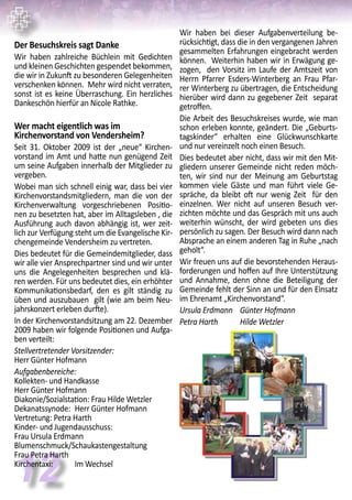 12
Wir haben bei dieser Aufgabenverteilung be-
rücksichtigt, dass die in den vergangenen Jahren
gesammelten Erfahrungen eingebracht werden
können. Weiterhin haben wir in Erwägung ge-
zogen, den Vorsitz im Laufe der Amtszeit von
Herrn Pfarrer Esders-Winterberg an Frau Pfar-
rer Winterberg zu übertragen, die Entscheidung
hierüber wird dann zu gegebener Zeit separat
getroffen.
Die Arbeit des Besuchskreises wurde, wie man
schon erleben konnte, geändert. Die „Geburts-
tagskinder“ erhalten eine Glückwunschkarte
und nur vereinzelt noch einen Besuch.
Dies bedeutet aber nicht, dass wir mit den Mit-
gliedern unserer Gemeinde nicht reden möch-
ten, wir sind nur der Meinung am Geburtstag
kommen viele Gäste und man führt viele Ge-
spräche, da bleibt oft nur wenig Zeit für den
einzelnen. Wer nicht auf unseren Besuch ver-
zichten möchte und das Gespräch mit uns auch
weiterhin wünscht, der wird gebeten uns dies
persönlich zu sagen. Der Besuch wird dann nach
Absprache an einem anderen Tag in Ruhe „nach
geholt“.
Wir freuen uns auf die bevorstehenden Heraus-
forderungen und hoffen auf Ihre Unterstützung
und Annahme, denn ohne die Beteiligung der
Gemeinde fehlt der Sinn an und für den Einsatz
im Ehrenamt „Kirchenvorstand“.
Ursula Erdmann	 Günter Hofmann
Petra Harth	 Hilde Wetzler
Der Besuchskreis sagt Danke
Wir haben zahlreiche Büchlein mit Gedichten
und kleinen Geschichten gespendet bekommen,
die wir in Zukunft zu besonderen Gelegenheiten
verschenken können. Mehr wird nicht verraten,
sonst ist es keine Überraschung. Ein herzliches
Dankeschön hierfür an Nicole Rathke.
Wer macht eigentlich was im
Kirchenvorstand von Vendersheim?
Seit 31. Oktober 2009 ist der „neue“ Kirchen-
vorstand im Amt und hatte nun genügend Zeit
um seine Aufgaben innerhalb der Mitglieder zu
vergeben.
Wobei man sich schnell einig war, dass bei vier
Kirchenvorstandsmitgliedern, man die von der
Kirchenverwaltung vorgeschriebenen Positio-
nen zu besetzten hat, aber im Alltagsleben , die
Ausführung auch davon abhängig ist, wer zeit-
lich zur Verfügung steht um die Evangelische Kir-
chengemeinde Vendersheim zu vertreten.
Dies bedeutet für die Gemeindemitglieder, dass
wir alle vier Ansprechpartner sind und wir unter
uns die Angelegenheiten besprechen und klä-
ren werden. Für uns bedeutet dies, ein erhöhter
Kommunikationsbedarf, den es gilt ständig zu
üben und auszubauen gilt (wie am beim Neu-
jahrskonzert erleben durfte).
In der Kirchenvorstandsitzung am 22. Dezember
2009 haben wir folgende Positionen und Aufga-
ben verteilt:
Stellvertretender Vorsitzender:
Herr Günter Hofmann
Aufgabenbereiche:
Kollekten- und Handkasse	
Herr Günter Hofmann
Diakonie/Sozialstation: Frau Hilde Wetzler
Dekanatssynode:	 Herr Günter Hofmann
Vertretung: Petra Harth
Kinder- und Jugendausschuss:
Frau Ursula Erdmann
Blumenschmuck/Schaukastengestaltung 	
Frau Petra Harth
Kirchentaxi:	 Im Wechsel
 