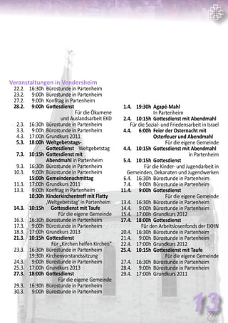 Veranstaltungen in Vendersheim
	 22.2.	 16:30h	 Bürostunde in Partenheim
	 23.2.	 9:00h	 Bürostunde in Partenheim
	 27.2.	 9:00h	 Konfitag in Partenheim
	 28.2.	 9:00h	 Gottesdienst	
Für die Ökumene
und Auslandsarbeit EKD
	 2.3.	 16:30h	 Bürostunde in Partenheim
	 3.3.	 9:00h	 Bürostunde in Partenheim
	 4.3.	 17:00h	 Grundkurs 2011
	 5.3.	 18:00h	 Weltgebetstags-
			 Gottesdienst Weltgebetstag
	 7.3.	 10:15h	 Gottesdienst mit
			 Abendmahl in Partenheim
	 9.3.	 16:30h	 Bürostunde in Partenheim
	 10.3.	 9:00h	 Bürostunde in Partenheim
		 15:00h	 Gemeindenachmittag
	 11.3.	 17:00h	 Grundkurs 2011
	 13.3.	 9:00h	 Konfitag in Partenheim
		 10:30h	 Kinderkirchentreff mit Flatty 	
			 ‚Weltgebetstag‘ in Partenheim
	 14.3.	 10:15h	 Gottesdienst mit Taufe	
Für die eigene Gemeinde
	 16.3.	 16:30h	 Bürostunde in Partenheim
	 17.3.	 9:00h	 Bürostunde in Partenheim
	 18.3.	 17:00h	 Grundkurs 2013
	 21.3.	 10:15h	 Gottesdienst	
Für „Kirchen helfen Kirchen“
	 23.3.	 16:30h	 Bürostunde in Partenheim
		 19:30h	 Kirchenvorstandssitzung
	 24.3.	 9:00h	 Bürostunde in Partenheim
	 25.3.	 17:00h	 Grundkurs 2013
	 27.3.	 18:00h	 Gottesdienst	
Für die eigene Gemeinde
	 29.3.	 16:30h	 Bürostunde in Partenheim
	 30.3.	 9:00h	 Bürostunde in Partenheim
13
	 1.4.	 19:30h	 Agapé-Mahl	
			 In Partenheim
	 2.4.	 10:15h	 Gottesdienst mit Abendmahl	
Für die Sozial- und Friedensarbeit in Israel
	 4.4.	 6:00h	 Feier der Osternacht mit
			 Osterfeuer und Abendmahl
				 Für die eigene Gemeinde
	 4.4.	 10:15h	 Gottesdienst mit Abendmahl
in Partenheim
	 5.4.	 10:15h	 Gottesdienst	
Für die Kinder- und Jugendarbeit in
Gemeinden, Dekanaten und Jugendwerken
	 6.4.	 16:30h	 Bürostunde in Partenheim
	 7.4.	 9:00h	 Bürostunde in Partenheim
	 11.4.	 9:00h	 Gottesdienst	
Für die eigene Gemeinde
	 13.4.	 16:30h	 Bürostunde in Partenheim
	 14.4.	 9:00h	 Bürostunde in Partenheim
	 15.4.	 17:00h	 Grundkurs 2012
	 17.4.	 18:00h	 Gottesdienst	
Für den Arbeitslosenfonds der EKHN
	 20.4.	 16:30h	 Bürostunde in Partenheim
	 21.4.	 9:00h	 Bürostunde in Partenheim
	 22.4.	 17:00h	 Grundkurs 2012
	 25.4.	 10:15h	 Gottesdienst mit Taufe	
Für die eigene Gemeinde
	 27.4.	 16:30h	 Bürostunde in Partenheim
	 28.4.	 9:00h	 Bürostunde in Partenheim
	 29.4.	 17:00h	 Grundkurs 2011
 