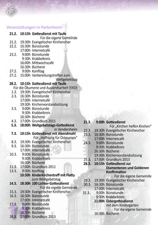 14
Veranstaltungen in Partenheim
	 21.2.	 10:15h	 Gottesdienst mit Taufe	
Für die eigene Gemeinde
	 21.2. 	 19:30h	 Evangelischer Kirchenchor
	 22.2. 	 16:30h	 Bürostunde
		 17:00h	 Internetcafé
	 23.2.	 9:00h	 Bürostunde
		 9:30h	 Krabbelkreis
		 16:00h	 Mittwochscafé
		 16:30h	 Bücherei
	 27.2.	 9:00h	 Konfitag
	 27.2.	 15:00h	 Vorbereitungstreffen zum 		
Weltgebetstag
	 28.2.	 10:15h	 Gottesdienst mit Taufe
	 Für die Ökumene und Auslandsarbeit (EKD)
	 1.3. 	 19:30h	 Evangelischer Kirchenchor
	 2.3. 	 16:30h	 Bürostunde
		 17:00h	 Internetcafé
		 19:30h	 Kirchenvorstandssitzung
	 3.3.	 9:00h	 Bürostunde
		 9:30h	 Krabbelkreis
		 16:30h	 Bücherei
	 4.3.	 17:00h	 Grundkurs 2011
	 5.3.	 18:00h	 Weltgebetstags-Gottedienst
in Vendersheim
	 7.3.	 10:15h	 Gottesdienst mit Abendmahl
	 Für „Hoffnung für Osteuropa“
	 8.3. 	 19:30h	 Evangelischer Kirchenchor
	 9.3. 	 16:30h	 Bürostunde
		 17:00h	 Internetcafé
	 10.3.	 9:00h	 Bürostunde
		 9:30h	 Krabbelkreis
		 16:30h	 Bücherei
	 11.3.	 17:00h	 Grundkurs 2011
	 13.3.	 9:00h	 Konfitag
		 10:30h	 Kinderkirchentreff mit Flatty	
	 		 zum Weltgebetstag
	 14.3.	 18:30h	 100 Lichter-Gottesdienst
	 Für die eigene Gemeinde
	 15.3.	 19:30h	 Evangelischer Kirchenchor
	 16.3.	 16:30h	 Bürostunde
		 17:00h	 Internetcafé
	 17.3.	 9:00h	 Bürostunde
		 9:30h	 Krabbelkreis
		 16:30h	 Bücherei
	 18.3.	 17:00h	 Grundkurs 2013
	 21.3.	 9:00h	 Gottesdienst	
Für „Kirchen helfen Kirchen“
	 22.3.	 19:30h	 Evangelischer Kirchenchor
	 23.3.	 16:30h	 Bürostunde
		 17:00h	 Internetcafé
	 24.3.	 9:00h	 Bürostunde
		 9:30h	 Krabbelkreis
		 16:30h	 Bücherei
		 19:30h	 Kirchenvorstandssitzung
	 25.3.	 17:00h	 Grundkurs 2013
	 28.3.	 10:15h	 Gottesdienst zur
			 Diamentenen und Goldenen 	
			 Konfirmation
	 Für die eigene Gemeinde
	 29.3. 	 19:30h	 Evangelischer Kirchenchor
	 30.3. 	 16:30h	 Bürostunde
		 17:00h	 Internetcafé
	 31.3..	 9:00h	 Bürostunde
		 9:30h	 Krabbelkreis
		 11:00h	 Ostergottesdienst
			 mit dem Kindergarten
	 Für die eigene Gemeinde
		 16:30h	 Bücherei
 