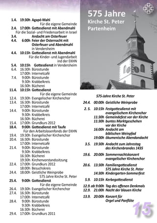 575-Jahre Kirche St. Peter
	 24.4.	 00:00h	 Geistliche Weinprobe
	
	 2. 5. 	 10:15h	 Festgottesdienst mit
			 evangelischem Kirchenchor
		 11:30h	 Gemeindefest vor der Kirche
		 11:30h	 buntes Marktgeschehen
			 vor der Kirche
		 16:00h	 Andacht am
			 biblischen Weinpfad
		 19:00h 	ökumenische Abendandacht
	 3.5.	 19:30h	 Andacht zum Jahrestag
			 des Kirchenbrandes 1435
	 19.6.	 20:00h	 Sommernachtskonzert
			 evangelischer Kirchenchor
	
	 20.6.	 13:30h	 Familiengottesdienst
			 575 Jahre Kirche St. Peter
		 14:30h	 Kindergarten-Sommerfest
	 5.9.	 10:15h	 Kerbegottesdienst
	 12.9.	ab 9:00h	 Tag des offenen Denkmals
	 12.9.	 21:00h	 Nacht der blauen Kirche
	 13.9.	 20:00h	 Konzert für
			 Orgel und Panflöte
15
	 1.4.	 19:30h	 Agapé-Mahl	
Für die eigene Gemeinde
	 2.4.	 17:00h	 Gottesdienst mit Abendmahl	
	 Für die Sozial- und Friedensarbeit in Israel
	 3.4.		 Andacht am Osterfeuer	
	 4.4.	 6:00h	 Feier der Osternacht mit
			 Osterfeuer und Abendmahl
			 in Vendersheim
	 4.4.	 10:15h	 Gottesdienst mit Abendmahl
	 Für die Kinder- und Jugendarbeit
ind der EKHN
	 5.4.	 10:15h	 Gottesdienst in Vendersheim
	 6.4.	 16:30h	 Bürostunde
		 17:00h	 Internetcafé
	 7.4.	 9:00h	 Bürostunde
		 9:30h	 Krabbelkreis
		 16:30h	 Bücherei
	 11.4.	 10:15h	 Gottesdienst	
Für die eigene Gemeinde
	 12.4.	 19:30h	 Evangelischer Kirchenchor
	 13.4.	 16:30h	 Bürostunde
		 17:00h	 Internetcafé
	 14.4.	 9:00h	 Bürostunde
		 9:30h	 Krabbelkreis
		 16:30h	 Bücherei
	 15.4.	 17:00h	 Grundkurs 2012
	 18.4.	 9:00h	 Gottesdienst mit Taufe	
Für den Arbeitslosenfonds der EKHN
	 19.4.	 19:30h	 Evangelischer Kirchenchor
	 20.4.	 16:30h	 Bürostunde
		 17:00h	 Internetcafé
	 21.4.	 9:00h	 Bürostunde
		 9:30h	 Krabbelkreis
		 16:30h	 Bücherei
		 19:30h	 Kirchenvorstandssitzung
	 22.4.	 17:00h	 Grundkurs 2012
		 18:00h	 Besuchskreis
	 24.4.	 18:00h	 Geistliche Weinprobe
575 Jahre Kirche St. Peter
	 25.4.	 9:00h	 Gottesdienst	
Für die eigene Gemeinde
	 26.4.	 19:30h	 Evangelischer Kirchenchor
	 27.4.	 16:30h	 Bürostunde
		 17:00h	 Internetcafé
	 28.4.	 9:00h	 Bürostunde
		 9:30h	 Krabbelkreis
		 16:30h	 Bücherei
	 29.4.	 17:00h	 Grundkurs 2011
 