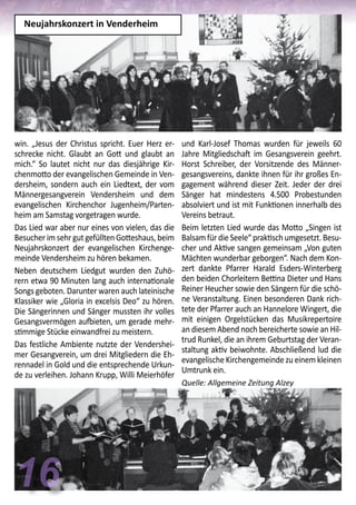 16
und Karl-Josef Thomas wurden für jeweils 60
Jahre Mitgliedschaft im Gesangsverein geehrt.
Horst Schreiber, der Vorsitzende des Männer-
gesangsvereins, dankte ihnen für ihr großes En-
gagement während dieser Zeit. Jeder der drei
Sänger hat mindestens 4.500 Probestunden
absolviert und ist mit Funktionen innerhalb des
Vereins betraut.
Beim letzten Lied wurde das Motto „Singen ist
Balsam für die Seele“ praktisch umgesetzt. Besu-
cher und Aktive sangen gemeinsam „Von guten
Mächten wunderbar geborgen“. Nach dem Kon-
zert dankte Pfarrer Harald Esders-Winterberg
den beiden Chorleitern Bettina Dieter und Hans
Reiner Heucher sowie den Sängern für die schö-
ne Veranstaltung. Einen besonderen Dank rich-
tete der Pfarrer auch an Hannelore Wingert, die
mit einigen Orgelstücken das Musikrepertoire
an diesem Abend noch bereicherte sowie an Hil-
trud Runkel, die an ihrem Geburtstag der Veran-
staltung aktiv beiwohnte. Abschließend lud die
evangelische Kirchengemeinde zu einem kleinen
Umtrunk ein.
Quelle: Allgemeine Zeitung Alzey
win. „Jesus der Christus spricht. Euer Herz er-
schrecke nicht. Glaubt an Gott und glaubt an
mich.“ So lautet nicht nur das diesjährige Kir-
chenmotto der evangelischen Gemeinde in Ven-
dersheim, sondern auch ein Liedtext, der vom
Männergesangverein Vendersheim und dem
evangelischen Kirchenchor Jugenheim/Parten-
heim am Samstag vorgetragen wurde.
Das Lied war aber nur eines von vielen, das die
Besucher im sehr gut gefüllten Gotteshaus, beim
Neujahrskonzert der evangelischen Kirchenge-
meinde Vendersheim zu hören bekamen.
Neben deutschem Liedgut wurden den Zuhö-
rern etwa 90 Minuten lang auch internationale
Songs geboten. Darunter waren auch lateinische
Klassiker wie „Gloria in excelsis Deo“ zu hören.
Die Sängerinnen und Sänger mussten ihr volles
Gesangsvermögen aufbieten, um gerade mehr-
stimmige Stücke einwandfrei zu meistern.
Das festliche Ambiente nutzte der Vendershei-
mer Gesangverein, um drei Mitgliedern die Eh-
rennadel in Gold und die entsprechende Urkun-
de zu verleihen. Johann Krupp, Willi Meierhöfer
Neujahrskonzert in Venderheim
 