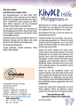 Alle Jahre wieder -
und doch immer wieder schön
Das Neujahrskonzert mit dem MGV 1877
Vendersheim unter Leitung von Frau Bettina
Dieter,demEvangelischenKirchenchorJugen-
heim Partenheim unter Leitung von Herrn
Hans Reiner Heucher und Frau Hannelore
Wingert an der Orgel war einfach toll.
Für die kalte Kirche bitten wir nochmals um
Entschuldigungundhoffen,dassSiedashisto-
rischeEreignis„GlühweininderKirche“etwas
entschädigen konnte.
Herzlichen Dank, trotz der Kälte für den wun-
derbaren Gesang und die Musik, aber auch
Danke für die zahlreichen Geldspenden.
Ihr Kirchenvorstandsteam
Ursula Erdmann, Günter Hofmann, Petra
Harth, Hilde Wetzler
17
Weihnachten ist vorbei, die angefressenen
Kilo haben wir zum grossen Teil schon wie-
der abgespeckt. der Alltag hat uns wieder.
Jetzt beginnt die Zeit, in der wir unsere Ur-
laubsplanung machen.
Vielleicht wollen Sie mal sehen, was aus Ih-
ren Spenden geworden ist.- Planen Sie doch
einfach mal die Philippinen ein, es ist nicht
weiter als Thailand oder Sri Lanka, aber min-
destens genauso schön.
Planen Sie doch einfach mal neben dem
Tauch-Urlaub auch einen Besuch in unsrem
Kinderdorf, es ist wirklich zum Anfassen. Sie
können dann auch Ihre Spende persönlich
übergeben. Unsere Kinder sind immer ganz
neugierig, wenn Besucher kommen. Unser
Dorfleiter Jürgen Schneidt wird es sich auch
nicht nehmen lassen, Sie persönlich durch
das Dorf zu führen.
Damit Sie auf der Landkarte schon mal
schauen können: Das Dorf liegt auf der Insel
LEITE, südlich der Hauptinsel mit der Haupt-
stadt MANILA. Im südlichsten Teil der Insel
LEITE liegt der kleine Ort PADRE BURGOS mit
dem Kinderdorf, genau gegenüber der Insel
MINDANAO.
Planen Sie ruhig Ihren Urlaub dort, es wird
Ihnen gefallen. Wenn Sie Näheres wissen
wollen, der Unterzeichner hilft gerne weiter.
Spendenkonto 240
Sparkasse Mainz BLZ 55050120
Ihr Dietrich Pröhl
 