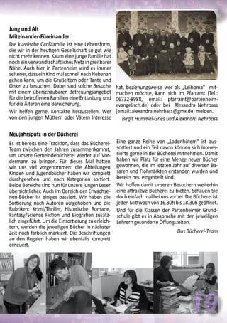 Neujahrsputz in der Bücherei
Es ist bereits eine Tradition, dass das Bücherei-
Team zwischen den Jahren zusammenkommt,
um unsere Gemeindebücherei wieder auf Vor-
dermann zu bringen. Für dieses Mal hatten
wir uns viel vorgenommen: die Abteilungen
Kinder- und Jugendbücher haben wir komplett
durchgesehen und nach Kategorien sortiert.
Beide Bereiche sind nun für unsere jungen Leser
übersichtlicher. Auch im Bereich der Erwachse-
nen-Bücher ist einiges passiert. Wir haben die
Sortierung nach Autoren aufgehoben und die
Rubriken: Krimi/Thriller, Historische Romane,
Fantasy/Science Fiction und Biografien zusätz-
lich eingeführt. Um die Einsortierung zu erleich-
tern, werden die jeweiligen Bücher in nächster
Zeit noch farblich markiert. Die Beschriftungen
an den Regalen haben wir ebenfalls komplett
erneuert.
Eine ganze Reihe von „Ladenhütern“ ist aus-
sortiert und ein Teil davon können sich Interes-
sierte gerne in der Bücherei mitnehmen. Damit
haben wir Platz für eine Menge neuer Bücher
gewonnen, die im letzten Jahr auf diversen Ba-
saren und Flohmärkten erstanden wurden und
bereits neu eingestellt sind.
Wir hoffen damit unseren Besuchern weiterhin
eine attraktive Bücherei zu bieten. Schauen Sie
doch einfach mal bei uns vorbei. Die Bücherei ist
jeden Mittwoch von 16.30h bis 18.30h geöffnet.
Und für die Klassen der Partenheimer Grund-
schule gibt es in Absprache mit den jeweiligen
Lehrern gesonderte Öffungszeiten.
Das Bücherei-Team
Jung und Alt
Miteinander-Füreinander
Die klassische Großfamilie ist eine Lebensform,
die wir in der heutigen Gesellschaft so gut wie
nicht mehr kennen. Kaum eine junge Familie hat
noch ein verwandtschaftliches Netz in greifbarer
Nähe. Auch hier in Partenheim wird es immer
seltener,dasseinKindmalschnellnachNebenan
gehen kann, um die Großeltern oder Tante und
Onkel zu besuchen. Dabei sind solche Besuche
mit einem überschaubaren Betreuungsangebot
für die betroffenen Familien eine Entlastung und
für die Älteren eine Bereicherung.
Wir helfen gerne, Kontakte herzustellen. Wer
von den jungen Müttern oder Vätern Interesse
hat, beziehungsweise wer als „Leihoma“ mit-
machen möchte, kann sich im Pfarramt (Tel.:
06732-8988, email: pfarramt@partenheim-
evangelisch.de) oder bei Alexandra Nehrbass
(email: alexandra.nehrbass@gmx.de) melden.
Birgit Hummel-Gries und Alexandra Nehrbass
19
 