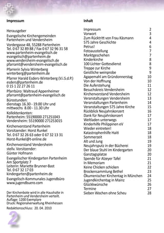 2
Inhalt
Impressum 	 2
Vorwort	 3
Zum Rücktritt von Frau Käsmann	 4
575 Jahre Geschichte	 4
Petrus!	 6
Fotoausstellung	 7
Marktgeschehen	 7
Kinderkirche	 8	
100 Lichter Gottesdienst	 8
Treppe zur Kirche	 9
Geistliche weinprobe	 9
Agapemahl am Gründonnerstag	 10
Von der Hoffnung	 10
Die Auferstehung	 11
Besuchskreis Vendersheim	 12
Kirchenvorstand Vendersheim	 12
Veranstaltungen Vendersheim	 13
Veranstaltungen Partenheim	 14
Veranstaltungen 575 Jahre Kirche	 15
Rückblick Neujahrskonzert	 16
Dank für Neujahrskonzert	 17
Weltladen unterwegs	 17
Kinderhilfe Philippinen eV	 17
Wieder eintreten!	 18
Katastrophenhilfe Haiti	 18
Sommerzeit	 18
Alt und Jung 	 19
Neujahrsputz in der Bücherei	 19
Der blaue Stuhl im Kindergarten	 20
Ganztagsplatze	 20
Spende für Alzeyer Tafel	 21
In Memoriam	 21
Keine Chicken schicken	 22
Brockensammlung Bethel	 23
Ökumenischer Kirchentag in München	 24
Jugendkirchentag in Mainz	 25
Glückkwünsche	 26
Termine	 27
Sieben Wochen ohne Scheu	 28
Impressum
Herausgeber
Evangelische Kirchengemeinden
Partenheim und Vendersheim
Vordergasse 48, 55288 Partenheim
Tel. 0 67 32 89 88 / Fax 0 67 32 96 31 58
www.partenheim-evangelisch.de
evangelisch@partenheim.de
www.vendersheim-evangelisch.de
pfarramt@vendersheim-evangelisch.de
Pfarrerin Sylvia Winterberg
winterberg@partenheim.de
Pfarrer Harald Esders-Winterberg (V.i.S.d.P.)
esders@partenheim.de
0 15 1 22 27 26 11
Pfarrbüro: Waltraud Appenheimer
pfarramt@partenheim-evangelisch.de
Bürostunden:
dienstags 16.30 - 19.00 Uhr und
mittwochs 8.00 - 11.30 Uhr
Kollektenkonten:
Partenheim: 55190000 271251043
Vendersheim: 55190000 271253015
Kirchenvorstand Partenheim
Vorsitzender: Horst Runkel
Tel. 0 67 32 26 63 oder 0 67 32 13 31
Horst-Runkel@t-online.de
Kirchenvorstand Vendersheim
stellv. Vorsitzender:
Günter Hofmann
Evangelischer Kindergarten Partenheim
Am Sportplatz 7
Leiterin: Mariette Brunner-Bast
Tel. 0 67 32 17 03
kindergarten@partenheim.de
Evangelisch-Kommunales Jugendbüro
www.jugendbuero.com
Der Kirchenbote wird in alle Haushalte in
Partenheim und Vendersheim verteilt.
Auflage: 1200 Exemplare
Druck: Regionalverwaltung Rheinhessen
Redaktionsschluss: 20. 04. 2010
 