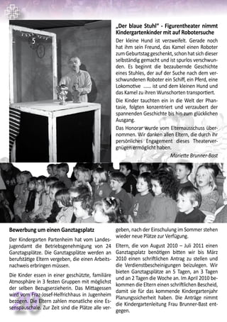 20
Bewerbung um einen Ganztagsplatz
Der Kindergarten Partenheim hat vom Landes-
jugendamt die Betriebsgenehmigung von 24
Ganztagsplätze. Die Ganztagsplätze werden an
berufstätige Eltern vergeben, die einen Arbeits-
nachweis erbringen müssen.
Die Kinder essen in einer geschützte, familiäre
Atmosphäre in 3 festen Gruppen mit möglichst
der selben Bezugserzieherin. Das Mittagessen
wird vom Fraz-Josef-Helfrichhaus in Jugenheim
bezogen. Die Eltern zahlen monatliche eine Es-
senspauschale. Zur Zeit sind die Plätze alle ver-
geben, nach der Einschulung im Sommer stehen
wieder neue Plätze zur Verfügung.
Eltern, die von August 2010 – Juli 2011 einen
Ganztagsplatz benötigen bitten wir bis März
2010 einen schriftlichen Antrag zu stellen und
die Verdienstbescheinigungen beizulegen. Wir
bieten Ganztagsplätze an 5 Tagen, an 3 Tagen
und an 2 Tagen die Woche an. Im April 2010 be-
kommen die Eltern einen schriftlichen Bescheid,
damit sie für das kommende Kindergartenjahr
Planungssicherheit haben. Die Anträge nimmt
die Kindergartenleitung Frau Brunner-Bast ent-
gegen.
„Der blaue Stuhl“ - Figurentheater nimmt
Kindergartenkinder mit auf Robotersuche
Der kleine Hund ist verzweifelt. Gerade noch
hat ihm sein Freund, das Kamel einen Roboter
zum Geburtstag geschenkt, schon hat sich dieser
selbständig gemacht und ist spurlos verschwun-
den. Es beginnt die bezaubernde Geschichte
eines Stuhles, der auf der Suche nach dem ver-
schwundenen Roboter ein Schiff, ein Pferd, eine
Lokomotive ...... ist und dem kleinen Hund und
das Kamel zu ihren Wunschorten transportiert.
Die Kinder tauchten ein in die Welt der Phan-
tasie, folgten konzentriert und verzaubert der
spannenden Geschichte bis hin zum glücklichen
Ausgang.
Das Honorar wurde vom Elternausschuss über-
nommen. Wir danken allen Eltern, die durch ihr
persönliches Engagement dieses Theaterver-
gnügen ermöglicht haben.
Mariette Brunner-Bast
 