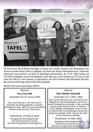 Die Einnahmen des St.Martins-Umzuges im letzten Jahr wurden zwischen dem Kindergarten Par-
tenheim und der Alzeyer Tafel e.V. aufgeteilt. Die Arbeit der Alzeyer Tafel besteht darin, Lebensmit-
telspenden einzusammeln und diese an Bedürftige weiterzuleiten. Am 17.12. 2009 machte sich
eine kleine Delegation unseres Kindergartens nach Alzey auf, um die Spende von 271 Euro an den
Leiter der Tafel e.V., Herrn Koenen, zu überreichen, der sich im Namen aller Mitarbeiter (die übri-
gens ehrenamtlich tätig sind) herzlich dafür bedankte.
Weitere Infos unter www.alzeyer-tafel.de
21
Nachruf
Frau Irma Held
verstorben am 27. Januar 2010
Frau Irma Held war in für mehr als ein
Jahrzehnt als Reinigungskraft in unserem
Kindergarten tätig. Dafür ihrunsere dankbare
Anerkennung über den Tod hinaus.
Partenheim, im Februar 2010
Evangelische Kirchengemeinde
Der Kirchenvorstand und das
Team des Evangelischen Kindergartens
Nachruf
Herr Günter Schrauth
verstorben am 1. März 2010
Herr Günter Schrauth war in der Zeit seiner
Tätigkeit als Gemeindearbeiter auch für un-
seren Kindergarten zuständig. In den zwanzig
Jahren seines Wirkens hat er im Rahmen
seiner Tätigkeit und darüber hinaus immer
ein offenes Ohr für die Belange unseres Kin-
dergartens gehabt. Dafür sind wir ihm über
seinen Tod hinaus dankbar.
Partenheim, im März 2010
Evangelische Kirchengemeinde
Der Kirchenvorstand und das
Team des Evangelischen Kindergartens
 