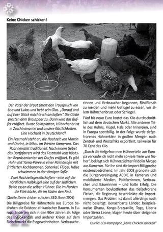22
Keine Chicken schicken!
Der Vater der Braut zitiert den Trauspruch von
Lisa und Lukas und hebt sein Glas. „Darauf und
auf Euer Glück möchte ich anstoßen.“ Die Gäste
prosten dem Brautpaar zu. Dann wird das Buf-
fet eröffnet. Bunte Salatplatten, Hühnchenbrust
in Zucchinimantel und andere Köstlichkeiten.
Eine Hochzeit in Deutschland!
Ein Festmahl steht an, die Hochzeit von Martin
und Dorint, in Mbou im Westen Kameruns. Das
Paar heiratet traditionell. Nach einem Gebet
des Dorfpfarrers wird das Festmahl vom höchs-
ten Repräsentanten des Dorfes eröffnet. Es gibt
Huhn mit Yama-Püree in einer Palmölsoße mit
frittierten Kochbananen. Schenkel, Flügel, Hälse
schwimmen in der sämigen Soße.
Zwei Hochzeitsgesellschaften - eine auf der
nördlichen Halbkugel eine auf der südlichen.
Beide essen die selben Hühner. Die im Norden
die Filetstücke, die im Süden den Rest.
(Quelle: Keine chicken schicken, EED, Bonn 2006)
Die Billigpreise für Hühnerteile aus Europa be-
drohen die Existenz afrikanischer Bauern. In Eu-
ropa änderten sich in den 90er Jahren als Folge
des BSE-Skandals und anderer Krisen auf dem
Fleischmarkt die Essgewohnheiten. Verbrauche-
rinnen und Verbraucher begannen, Rindfleisch
zu meiden und mehr Geflügel zu essen, vor al-
lem Hühnchenbrust oder Schlegel.
Fünf bis neun Euro kostet das Kilo durchschnitt-
lich auf dem deutschen Markt. Alle anderen Tei-
le des Huhns, Flügel, Hals oder Innereien, sind
in Europa spottbillig. In der Folge wurde tiefge-
frorenes Hühnerklein in großen Mengen nach
Zentral- und Westafrika exportiert, teilweise für
70 Cent das Kilo.
„Durch die tiefgefrorenen Hühnerteile aus Euro-
pa verkaufe ich nicht mehr so viele Tiere wie frü-
her“, beklagt sich Hühnerzüchter Fridolin Mvogo
aus Kamerun. Für ihn sind die Import-Billigpreise
existenzbedrohend. Im Jahr 2003 gründete sich
die Bürgervereinigung ACDIC in Kamerun und
mobilisierte Medien, Politikerinnen, Verbrau-
cher und Bäuerinnen – und hatte Erfolg. Die
Konsumenten boykottierten das tiefgefrorene
Fleisch, die Regierung beschränkte die Import-
mengen. Das Problem ist damit allerdings noch
nicht beseitigt. Benachbarte Länder, beispiels-
weise Ghana, Kongo-Brazzaville, Togo, Liberia
oder Sierra Leone, klagen heute über steigende
Importzahlen.
Quelle: EED-Kampagne „keine Chicken schicken“
 