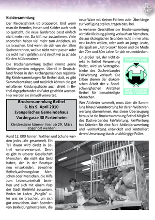 neue Ware mit kleinen Fehlern oder Überhänge
zur Verfügung stellen, tragen dazu bei.
In weiteren Geschäften der Brockensammlung
wird die Kleidung günstig verkauft an Menschen,
die aus ökologischen Gründen nicht immer alles
neu kaufen wollen, oder auch an junge Leute,
die Spaß am „Retro-Look“ haben und die Mode
der 70er und 80er Jahre für sich neu entdecken.
Ein großer Teil, der nicht di-
rekt in Bethel Verwertung
findet, wird an Vertragsbe-
triebe des Dachverbandes
FairWertung verkauft. Die
Erlöse dienen der diakoni-
schen Arbeit der v. Bodel-
schwinghschen Anstalten
Bethel für benachteiligte
Menschen.	
Wer Altkleider sammelt, muss über die Samm-
lung hinaus Verantwortung für deren Weiterver-
wertung übernehmen. Aus dieser Überzeugung
heraus ist die Brockensammlung Bethel Mitglied
des Dachverbandes FairWertung. FairWertung
hat Kriterien für eine faire Altkleidersammlung
und -vermarktung entwickelt und kontrolliert
deren Umsetzung durch unabhängige Prüfer.
Kleidersammlung
Der Kleiderschrank ist proppevoll. Und wenn
man die Hemden, Hosen und Kleider auch noch
so quetscht, die neue Garderobe passt einfach
nicht mehr rein. Da hilft nur aussortieren. Viele
Menschen haben viel mehr zum Anziehen, als
sie brauchen. Und wenn sie sich von den alten
Sachen trennen, weil sie nicht mehr passen oder
sienichtmehrgefallen,sindsieoftvielzuschade
für den Müllcontainer.
Die Brockensammlung Bethel nimmt gerne
Kleiderspenden entgegen. Überall in Deutsch-
land finden in den Kirchengemeinden regelmä-
ßig Kleidersammlungen für Bethel statt, es gibt
Sammelcontainer, und natürlich können die gut
erhaltenen Kleidungsstücke auch direkt in Be-
thel abgegeben oder als Paket geschickt werden.
Hier werden sie sinnvoll verwertet.
Rund 12. 000 Tonnen Textilien und Schuhe wer-
den jedes Jahr gesammelt. Ein
Teil davon wird direkt in Be-
thel weiterverwendet. Denn
es gibt in unserer Gesellschaft
Menschen, die nicht das Geld
haben, sich in der Boutique
neu einzukleiden. Bewohner
Bethels,wohnungslose Men-
schen oder Menschen, die Hilfe
zum Lebensunterhalt bezie-
hen und sich mit einem Pass
der Stadt Bielefeld ausweisen,
finden im Laden „Pangilo“ al-
les was sie brauchen, um sich
gut anzuziehen. Auch Spenden
von Bekleidungsherstellern, die
Brockensammlung Bethel
6. bis 9. April 2010
Evangelisches Gemeindehaus
Vordergasse 48 Partenheim
Kleidersäcke können hier ab 29. März
abgeholt werden
 
