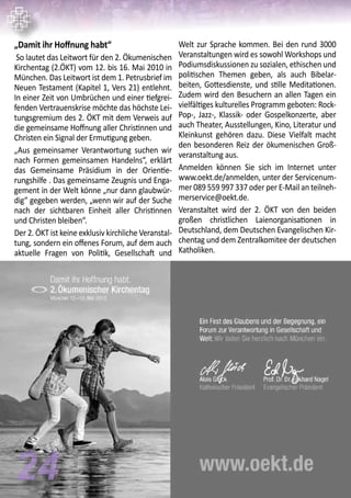 „Damit ihr Hoffnung habt“
So lautet das Leitwort für den 2. Ökumenischen
Kirchentag (2.ÖKT) vom 12. bis 16. Mai 2010 in
München. Das Leitwort ist dem 1. Petrusbrief im
Neuen Testament (Kapitel 1, Vers 21) entlehnt.
In einer Zeit von Umbrüchen und einer tiefgrei-
fenden Vertrauenskrise möchte das höchste Lei-
tungsgremium des 2. ÖKT mit dem Verweis auf
die gemeinsame Hoffnung aller Christinnen und
Christen ein Signal der Ermutigung geben.
„Aus gemeinsamer Verantwortung suchen wir
nach Formen gemeinsamen Handelns“, erklärt
das Gemeinsame Präsidium in der Orientie-
rungshilfe . Das gemeinsame Zeugnis und Enga-
gement in der Welt könne „nur dann glaubwür-
dig“ gegeben werden, „wenn wir auf der Suche
nach der sichtbaren Einheit aller Christinnen
und Christen bleiben“.
Der 2. ÖKT ist keine exklusiv kirchliche Veranstal-
tung, sondern ein offenes Forum, auf dem auch
aktuelle Fragen von Politik, Gesellschaft und
Welt zur Sprache kommen. Bei den rund 3000
Veranstaltungen wird es sowohl Workshops und
Podiumsdiskussionen zu sozialen, ethischen und
politischen Themen geben, als auch Bibelar-
beiten, Gottesdienste, und stille Meditationen.
Zudem wird den Besuchern an allen Tagen ein
vielfältiges kulturelles Programm geboten: Rock-
Pop-, Jazz-, Klassik- oder Gospelkonzerte, aber
auch Theater, Ausstellungen, Kino, Literatur und
Kleinkunst gehören dazu. Diese Vielfalt macht
den besonderen Reiz der ökumenischen Groß-
veranstaltung aus.
Anmelden können Sie sich im Internet unter
www.oekt.de/anmelden, unter der Servicenum-
mer 089 559 997 337 oder per E-Mail an teilneh-
merservice@oekt.de.
Veranstaltet wird der 2. ÖKT von den beiden
großen christlichen Laienorganisationen in
Deutschland, dem Deutschen Evangelischen Kir-
chentag und dem Zentralkomitee der deutschen
Katholiken.
24
 