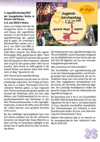 25
Die Medienpartner des Jugendkirchentages You
FM und DASDING machen besondere Angebote
wie die DASDING-Party in einer Kirche oder den
Talk YOU FM Nightline, der live vom Veranstal-
tungsgelände gesendet wird.
Wie und wo kann ich mich anmelden?
Den Anmeldeflyer zum Jugendkirchentag gibt
es bei den Dekanatsjugendstellen, und Kirchen-
gemeinden Den Anmeldeabschnitt, der am An-
meldeflyer hängt, kann man einfach bei der auf
dem Flyer angegebenen Kontaktadresse (z.B.
der Schule, der Gemeinde, dem Dekanat) abge-
ben. Die zuständige Kontaktperson meldet die
gesamte Gruppe dann bei der Arbeitsstelle des
Jugendkirchentages an.
Die Dauerkarte vom 3. bis 6. Juni einschließlich
des RMV/ RNN-Kombitickets kostet 29 Euro. Die
Tageskarten für den 4. bzw. 5. Juni kosten jeweils
15 Euro (ebenfalls einschließlich Kombiticket).
Drei Übernachtungen mit Frühstück in einer
Quartierschule kosten 20 Euro, eine Übernach-
tung mit Frühstück kostet 7 Euro.
Weitere Informationen gibt es im Internet un-
ter www.good-days.de oder telefonisch unter
06131-6278-230.
3.– 6. Juni 2010
in Mainz
Jugend-
kirchentag
„go(o)d days & nights“
www.good-days.de
5.5.
5. Jugendkirchentag 2010
der Evangelischen Kirche in
Hessen und Nassau
3.-6. Juni 2010 in Mainz
Schon zum fünften Mal lädt die
Evangelische Kirche in Hessen
und Nassau alle Jugendlichen
zwischen 13 und 18 Jahren zum
Jugendkirchentag, den „go(o)d
days & nights“, ein. Erstmalig in
Rheinland-Pfalz werden vom 3.
bis 6. Juni 2010 rund 5000 Ju-
gendliche in der Landeshaupt-
stadt Mainz erwartet. Das Motto des Jugend-
kirchentages 2010 „go(o)d days & nights - Denk
mal…JETZT!“beziehtsichaufeinenSatzausdem
Buch der Sprüche im Alten Testament: „Weisheit
aber ist gut für dein ganzes Leben. Wenn du sie
erwirbst, dann kannst du hoffnungsvoll in die
Zukunft blicken und deinem Glück steht nichts
mehr im Weg.“ (Sprüche 24, 14).
Zehn Themen beim Jugendkirchentag
In fünf Themenparks sind die mehr als 150 Ver-
anstaltungen organisiert. Von Freitag auf Sams-
tag wird es in jedem Themenpark einen the-
matischen Wechsel geben, so dass insgesamt
zehn Themenschwerpunkte gesetzt werden. Die
Auswahl der Workshops reicht von Tanz, über
Malerei, eine Trickfilmwerkstatt bis hin zum Ju-
gendhandwerkerdorf oder Workshops zu den
zehn Themenschwerpunkten. In den Jugendgot-
tesdiensten, im Raum der Stille und in der Nacht
der Lichter kommen auch geistliche Elemente
nicht zu kurz.
Bei den vielfältigen Sportangeboten kann man
sich ebenso austoben wie bei den zahlreichen
Konzerten von Gospel über Heavy Metal bis zu
Rock und Pop. Ein besonderes Highlight ist das
Konzert der A Capella Band Viva Voce am Sams-
tag Abend.
 
