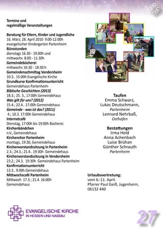Termine und
regelmäßige Veranstaltungen
Beratung für Eltern, Kinder und Jugendliche
16. März; 28. April 2010 9:00-12:00h
evangelischer Kindergarten Partenheim
Bürostunden
dienstags 16.30 - 19.00h und
mittwochs 8.00 - 11.30h
Gemeindebücherei
mittwochs 16:30 - 18:30 h
Gemeindenachmittag Vendersheim
10.3.. 15:00h Evangelische Kirche
Grundkurse Konfirmationsunterricht
Gemeindehaus Partenheim
Biblische Geschichten (2013)
18.3.; 25. 3., 17:00h Gemeindehaus
Was gilt für uns? (2012)
15.4.; 22.4.. 17:00h Gemeindehaus
Gemeinde - was ist das? (2011)
4.; 10.3. 17:00h Gemeindehaus
Internetcafé
Dienstag, 17:00h bis 19:00h Bücherei.
Kirchenbändchen
n.V., Gemeindehaus
Kirchenchor Partenheim
montags, 19:30, Gemeindehaus
Kirchenvorstandssitzung in Partenheim
2.3.; 24.3.; 21.4.. 19:30h Gemeindehaus
Kirchenvorstandssitzung in Vendersheim
23.2.; 24.3. 19:30h Gemeindehaus Partenheim
Konfirmationsunterricht
13.3.. 9:00h Gemeindehaus
Mittwochscafé Partenheim
Mittwoch 17.3.; 21.4. 16:00h
Gemeindehaus
Taufen
Emma Schwarz,
Lukas Deutschmann,
Partenheim
Lennard Nehrbaß,
Osthofen
Bestattungen
Irma Held
Anna Achenbach
Luise Brühan
Günther Schrauth
Partenheim
Urlaubsvertretung:
vom 6.-11. April.
Pfarrer Paul Geiß, Jugenheim,
06132 440
27
 