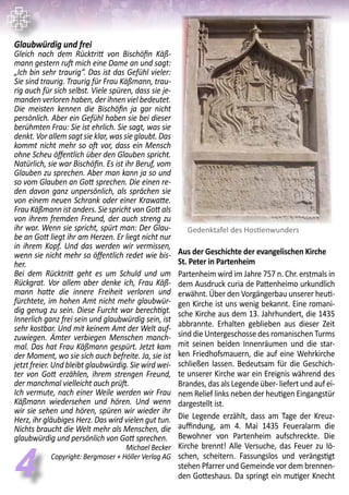 Glaubwürdig und frei
Gleich nach dem Rücktritt von Bischöfin Käß-
mann gestern ruft mich eine Dame an und sagt:
„Ich bin sehr traurig“. Das ist das Gefühl vieler:
Sie sind traurig. Traurig für Frau Käßmann, trau-
rig auch für sich selbst. Viele spüren, dass sie je-
manden verloren haben, der ihnen viel bedeutet.
Die meisten kennen die Bischöfin ja gar nicht
persönlich. Aber ein Gefühl haben sie bei dieser
berühmten Frau: Sie ist ehrlich. Sie sagt, was sie
denkt. Vor allem sagt sie klar, was sie glaubt. Das
kommt nicht mehr so oft vor, dass ein Mensch
ohne Scheu öffentlich über den Glauben spricht.
Natürlich, sie war Bischöfin. Es ist ihr Beruf, vom
Glauben zu sprechen. Aber man kann ja so und
so vom Glauben an Gott sprechen. Die einen re-
den davon ganz unpersönlich, als sprächen sie
von einem neuen Schrank oder einer Krawatte.
Frau Käßmann ist anders. Sie spricht von Gott als
von ihrem fremden Freund, der auch streng zu
ihr war. Wenn sie spricht, spürt man: Der Glau-
be an Gott liegt ihr am Herzen. Er liegt nicht nur
in ihrem Kopf. Und das werden wir vermissen,
wenn sie nicht mehr so öffentlich redet wie bis-
her.
Bei dem Rücktritt geht es um Schuld und um
Rückgrat. Vor allem aber denke ich, Frau Käß-
mann hatte die innere Freiheit verloren und
fürchtete, im hohen Amt nicht mehr glaubwür-
dig genug zu sein. Diese Furcht war berechtigt.
Innerlich ganz frei sein und glaubwürdig sein, ist
sehr kostbar. Und mit keinem Amt der Welt auf-
zuwiegen. Ämter verbiegen Menschen manch-
mal. Das hat Frau Käßmann gespürt. Jetzt kam
der Moment, wo sie sich auch befreite. Ja, sie ist
jetzt freier. Und bleibt glaubwürdig. Sie wird wei-
ter von Gott erzählen, ihrem strengen Freund,
der manchmal vielleicht auch prüft.
Ich vermute, nach einer Weile werden wir Frau
Käßmann wiedersehen und hören. Und wenn
wir sie sehen und hören, spüren wir wieder ihr
Herz, ihr gläubiges Herz. Das wird vielen gut tun.
Nichts braucht die Welt mehr als Menschen, die
glaubwürdig und persönlich von Gott sprechen.
Michael Becker
Copyright: Bergmoser + Höller Verlag AG
44
Aus der Geschichte der evangelischen Kirche
St. Peter in Partenheim
Partenheim wird im Jahre 757 n. Chr. erstmals in
dem Ausdruck curia de Pattenheimo urkundlich
erwähnt. Über den Vorgängerbau unserer heuti-
gen Kirche ist uns wenig bekannt. Eine romani-
sche Kirche aus dem 13. Jahrhundert, die 1435
abbrannte. Erhalten geblieben aus dieser Zeit
sind die Untergeschosse des romanischen Turms
mit seinen beiden Innenräumen und die star-
ken Friedhofsmauern, die auf eine Wehrkirche
schließen lassen. Bedeutsam für die Geschich-
te unserer Kirche war ein Ereignis während des
Brandes, das als Legende über- liefert und auf ei-
nem Relief links neben der heutigen Eingangstür
dargestellt ist.
Die Legende erzählt, dass am Tage der Kreuz-
auffindung, am 4. Mai 1435 Feueralarm die
Bewohner von Partenheim aufschreckte. Die
Kirche brennt! Alle Versuche, das Feuer zu lö-
schen, scheitern. Fassungslos und verängstigt
stehen Pfarrer und Gemeinde vor dem brennen-
den Gotteshaus. Da springt ein mutiger Knecht
Gedenktafel des Hostienwunders
 