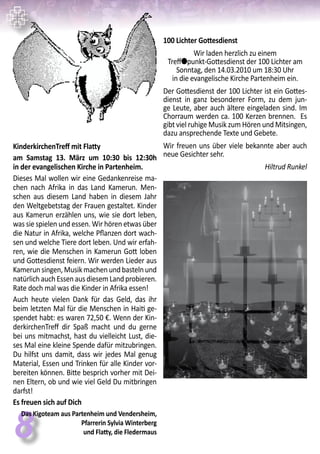 88
KinderkirchenTreff mit Flatty
am Samstag 13. März um 10:30 bis 12:30h
in der evangelischen Kirche in Partenheim.
Dieses Mal wollen wir eine Gedankenreise ma-
chen nach Afrika in das Land Kamerun. Men-
schen aus diesem Land haben in diesem Jahr
den Weltgebetstag der Frauen gestaltet. Kinder
aus Kamerun erzählen uns, wie sie dort leben,
was sie spielen und essen. Wir hören etwas über
die Natur in Afrika, welche Pflanzen dort wach-
sen und welche Tiere dort leben. Und wir erfah-
ren, wie die Menschen in Kamerun Gott loben
und Gottesdienst feiern. Wir werden Lieder aus
Kamerunsingen,Musikmachenundbastelnund
natürlichauchEssenausdiesemLandprobieren.
Rate doch mal was die Kinder in Afrika essen!
Auch heute vielen Dank für das Geld, das ihr
beim letzten Mal für die Menschen in Haiti ge-
spendet habt: es waren 72,50 €. Wenn der Kin-
derkirchenTreff dir Spaß macht und du gerne
bei uns mitmachst, hast du vielleicht Lust, die-
ses Mal eine kleine Spende dafür mitzubringen.
Du hilfst uns damit, dass wir jedes Mal genug
Material, Essen und Trinken für alle Kinder vor-
bereiten können. Bitte besprich vorher mit Dei-
nen Eltern, ob und wie viel Geld Du mitbringen
darfst!
Es freuen sich auf Dich
Das Kigoteam aus Partenheim und Vendersheim,
Pfarrerin Sylvia Winterberg
und Flatty, die Fledermaus
100 Lichter Gottesdienst
Wir laden herzlich zu einem
Trefflpunkt-Gottesdienst der 100 Lichter am
Sonntag, den 14.03.2010 um 18:30 Uhr
in die evangelische Kirche Partenheim ein.
Der Gottesdienst der 100 Lichter ist ein Gottes-
dienst in ganz besonderer Form, zu dem jun-
ge Leute, aber auch ältere eingeladen sind. Im
Chorraum werden ca. 100 Kerzen brennen. Es
gibt viel ruhige Musik zum Hören und Mitsingen,
dazu ansprechende Texte und Gebete.
Wir freuen uns über viele bekannte aber auch
neue Gesichter sehr.
Hiltrud Runkel
 