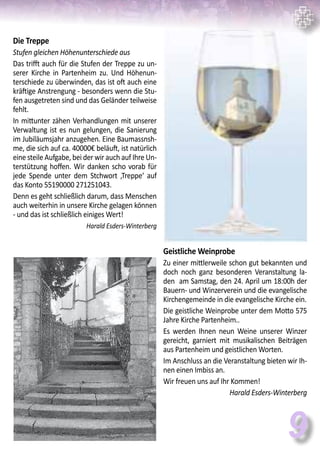 9
Die Treppe
Stufen gleichen Höhenunterschiede aus
Das trifft auch für die Stufen der Treppe zu un-
serer Kirche in Partenheim zu. Und Höhenun-
terschiede zu überwinden, das ist oft auch eine
kräftige Anstrengung - besonders wenn die Stu-
fen ausgetreten sind und das Geländer teilweise
fehlt.
In mittunter zähen Verhandlungen mit unserer
Verwaltung ist es nun gelungen, die Sanierung
im Jubiläumsjahr anzugehen. Eine Baumassnsh-
me, die sich auf ca. 40000€ beläuft, ist natürlich
eine steile Aufgabe, bei der wir auch auf Ihre Un-
terstützung hoffen. Wir danken scho vorab für
jede Spende unter dem Stchwort ‚Treppe‘ auf
das Konto 55190000 271251043.
Denn es geht schließlich darum, dass Menschen
auch weiterhin in unsere Kirche gelagen können
- und das ist schließlich einiges Wert!
Harald Esders-Winterberg
Geistliche Weinprobe
Zu einer mittlerweile schon gut bekannten und
doch noch ganz besonderen Veranstaltung la-
den am Samstag, den 24. April um 18:00h der
Bauern- und Winzerverein und die evangelische
Kirchengemeinde in die evangelische Kirche ein.
Die geistliche Weinprobe unter dem Motto 575
Jahre Kirche Partenheim..
Es werden Ihnen neun Weine unserer Winzer
gereicht, garniert mit musikalischen Beiträgen
aus Partenheim und geistlichen Worten.
Im Anschluss an die Veranstaltung bieten wir Ih-
nen einen Imbiss an.
Wir freuen uns auf Ihr Kommen!
Harald Esders-Winterberg
 