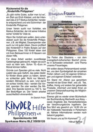 Rückenwind für die
„Kinderhilfe Philippinen“
„Es gibt nichts Gutes, außer man tut es“,
ein Zitat von Erich Kästner, und der Inten-
dant des Z D F Markus Schächter, handel-
te entsprechend und wird Schirmherr der
Kinderhilfe Philippinen.
Unser Verein sucht nun Vorbilder, wie
Markus Schächter, der mit seiner Initiative
sicher Vorbild für Viele ist.
Wenn Sie Vorbild sein wollen, dann unter-
stützen auch Sie die Kinderhilfe Philippi-
nen, z.B. als Mitglied, Dauerspender oder
auch nur mit guten Ideen. Davon profitiert
das Kinderdorf in Padre Burgos auf den
Philippinen. Etwa 100 Kinder leben dort
mit ihren Betreuer/innen in 9 Häusern von
dieser Hilfe.
Für diese Arbeit werden zuverlässige
Geldeingänge gebraucht, mögen sie auch
noch so klein sein. Schon 10.--Euro im
Monat können helfen.
Gründe zum Spenden gibt es viele. Nicht
zuletzt das gute Gefühl, das jeden bleibt:
für Kinder etwas getan zu haben, denen
es schlechter geht. Nicht nur Mensch,
sondern Mitmensch zu sein. Und damit
ein echtes Vorbild. Also - werden Sie Vor-
bild, spenden Sie oder werden Sie Mit-
glied. Ihre Spende kommt zu 100 % bei
den Bedürftigen an. Der Verein arbeitet
ausschließlich ehrenamtlich.
Ihr Dietrich Pröhl.
21
Einladung
zum Dekanatsfrauentag im
evangelischen Dekanat Ingelheim
mit dem Thema
Lebensfreude
„Perlen des Glaubens“
am Freitag, den 20.11.2009
15:00 – 18:00 Uhr
Versöhnungskirchengemeinde, Dietrich-
Bonhoeffer Str. 1
55218 Ingleheim
Was Sie erwartet
Die Perlen des Glaubens – von dem
evangelisch-lutherischen Bischof Lönne-
bo in Schweden entwickelt - sind Thema
unseres Frauentages.
Wir wollen dieses Perlenarmband vorstel-
len, uns dem Symbolgehalt der einzelnen
Perlen nähern und mit eigenen Erfahrun-
gen und eigenem Erleben verbinden.
Ein Stand mit „Waren aus gerechtem
Handel mit der Einen Welt“, wie z.B. Tee,
Kaffee, Honig und andere fair gehandelte
Produkte, informiert und bietet Ihnen an
unserem Dekanatsfrauentag die Möglich-
keit zum Einkauf.
Ebenso gibt es wieder einen Büchertisch
der Buchhandlung Machwirth aus Alzey. -
sowie Angebote des Handarbeitskreises
der Versöhnungskirche Ingelheim. Der
Bus fährt wie gewohnt um 14:00 Uhr an
der Haltestelle Heerstraße in Partenheim
ab. Nähere Informationen werden noch
bekannt gegeben..
Wir freuen uns auf Ihr Kommen.
Hiltrud Runkel
Spendenkonto 240
Sparkasse Mainz BLZ 55050120
 