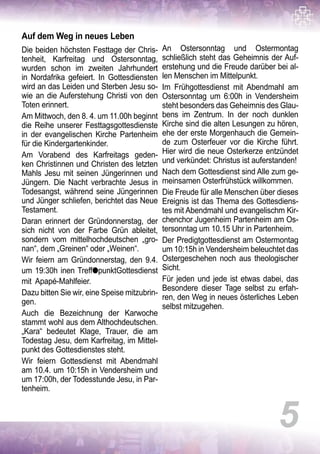 5
Auf dem Weg in neues Leben
Die beiden höchsten Festtage der Chris-
tenheit, Karfreitag und Ostersonntag,
wurden schon im zweiten Jahrhundert
in Nordafrika gefeiert. In Gottesdiensten
wird an das Leiden und Sterben Jesu so-
wie an die Auferstehung Christi von den
Toten erinnert.
Am Mittwoch, den 8. 4. um 11.00h beginnt
die Reihe unserer Festtagsgottesdienste
in der evangelischen Kirche Partenheim
für die Kindergartenkinder.
Am Vorabend des Karfreitags geden-
ken Christinnen und Christen des letzten
Mahls Jesu mit seinen Jüngerinnen und
Jüngern. Die Nacht verbrachte Jesus in
Todesangst, während seine Jüngerinnen
und Jünger schliefen, berichtet das Neue
Testament.
Daran erinnert der Gründonnerstag, der
sich nicht von der Farbe Grün ableitet,
sondern vom mittelhochdeutschen „gro-
nan“, dem „Greinen“ oder „Weinen“.
Wir feiern am Gründonnerstag, den 9.4.
um 19:30h inen TrefflpunktGottesdienst
mit Apapé-Mahlfeier.
Dazu bitten Sie wir, eine Speise mitzubrin-
gen.
Auch die Bezeichnung der Karwoche
stammt wohl aus dem Althochdeutschen.
„Kara“ bedeutet Klage, Trauer, die am
Todestag Jesu, dem Karfreitag, im Mittel-
punkt des Gottesdienstes steht.
Wir feiern Gottesdienst mit Abendmahl
am 10.4. um 10:15h in Vendersheim und
um 17:00h, der Todesstunde Jesu, in Par-
tenheim.
An Ostersonntag und Ostermontag
schließlich steht das Geheimnis der Auf-
erstehung und die Freude darüber bei al-
len Menschen im Mittelpunkt.
Im Frühgottesdienst mit Abendmahl am
Ostersonntag um 6:00h in Vendersheim
steht besonders das Geheimnis des Glau-
bens im Zentrum. In der noch dunklen
Kirche sind die alten Lesungen zu hören,
ehe der erste Morgenhauch die Gemein-
de zum Osterfeuer vor die Kirche führt.
Hier wird die neue Osterkerze entzündet
und verkündet: Christus ist auferstanden!
Nach dem Gottesdienst sind Alle zum ge-
meinsamen Osterfrühstück willkommen.
Die Freude für alle Menschen über dieses
Ereignis ist das Thema des Gottesdiens-
tes mit Abendmahl und evangelischm Kir-
chenchor Jugenheim Partenheim am Os-
tersonntag um 10.15 Uhr in Partenheim.
Der Predigtgottesdienst am Ostermontag
um 10:15h in Vendersheim beleuchtet das
Ostergeschehen noch aus theologischer
Sicht.
Für jeden und jede ist etwas dabei, das
Besondere dieser Tage selbst zu erfah-
ren, den Weg in neues österliches Leben
selbst mitzugehen.
 