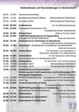 11
Gottesdienste und Veranstaltungen in Vendersheim
06.04.	 15:00h	 Gemeindenachmittag	
06.04. - 13.04.	 Brockensammlung für Bethel 	 Gemeindehaus Partenheim
07.04.	 16:30h	 Grundkurs 2014		 Gemeindehaus Partenheim
10.04.	09:00h	 Gottesdienst 		 Für die Gefängnisseelsorge
11.04.	 20:00h	 Elternabend Konfirmation 2011 	
				 evangelische Kirche Vendersheim
16.04.	18:00h	 Gottesdienst 	 	 Stiftung „Für das Leben“
21.04.	19:30h	 TreffPUNKTgottesdienst mit Agapé-Mahl
		 evangelische Kirche Partenheim	 Arbeit der Gemeinde
22.04.	10:15h	 Gottesdienst zu Karfreitag mit Abendmahl	
				 Für die christlich-jüdische Verständigung
24.04.	 5:30h	 Osternacht - Gottesdienst mit Osterfeuer und Abendmahl	
		 	 Arbeit der Gemeinde
25.04.	10:15h	 Gottesdienst 		 Für die Kinder- und Jugendarbeit in
Gemeinden, Dekanaten und Jugendwerken
30.04.	18:00h	 Gottesdienst 		 Für die Hessische Lutherstiftung
04.05. -07.05. 	 Abschlussseminar zur Konfirmation 2011
07.05.	18:00h	 Gottesdienst 		 Für die Kinder- und Familienerholung
12.05.	 17:00h	 Grundkurs 2013	 Gemeindehaus Partenheim
14.05.	 09:00h	 Grundkurs 2012	 Gemeindehaus Partenheim
15.05.	10:15h	 Gottesdienst und Gemeindefest
		 Einführung der Konfirmandinnen und Konfirmanden 2012
Pfarrgarten Partenheim Arbeit der Gemeinde
18.05.	 19:30h	 Kirchenvorstandssitzung evangelische Kirche Vendersheim	
21.05.	 09:00h	 Konfi-Tag 	 evangelische Kirche Vendersheim
21.05.	10:30h	 Kinderkirchentreff mit Flatty	
				 evangelische Kirche Partenheim
21.05.	18:00h	 TreffPUNKTgottesdienst zur Vorstellung	
		 evangelische Kirche Vendersheim 	 Arbeit der Gemeinde
29.05.	10:15h	 Gottesdienst	 	 Kirchenmusikalische Arbeit
02.06.	10:15h	 Gottesdienst zu Himmelfahrt	 Für die Weltmission
05.06.	10:15h	 Gottesdienst in Partenheim
 