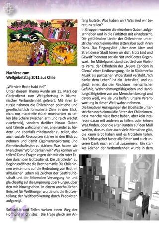 14
Nachlese zum
Weltgebetstag 2011 aus Chile
￼
„Wie viele Brote habt ihr?“
Unter diesem Thema wurde am 11. März der
Gottesdienst zum Weltgebetstag in ökume-
nischer Verbundenheit gefeiert. Mit ihrer Li-
turgie nahmen die Chileninnen politische und
gesellschaftlich formulierte Ziele in den Blick,
nicht nur materielle Güter miteinander zu tei-
len (die Schere zwischen arm und reich wächst
zusehends), sondern darüber hinaus Gaben
und Talente wahrzunehmen, aneinander zu för-
dern und ebenfalls miteinander zu teilen, also
auch soziale Ressourcen stärker in den Blick zu
nehmen und damit Eigenverantwortung und
Gemeinschaftssinn zu stärken. Was haben wir
Menschen? Wofür danken wir? Was können wir
teilen? Diese Fragen zogen sich wie ein roter Fa-
den durch den Gottesdienst. Die „Brotrede“ zu
BeginneröffnetedieBrotthematik:DieChilenin-
nen weisen uns auf die Bedeutung von Brot im
alltäglichen Leben als Zeichen der Gastfreund-
schaft und der liebevollen Versorgung hin und
gleichzeitigaufdieEmpörungüberHunger,über
den wir hinwegsehen. In einem anschaulichen
Beispiel für Welthunger wurde uns die Brotver-
teilung der Weltbevölkerung durch Pappkisten
aufgezeigt.
￼
Solidarität und Teilen weisen einen Weg der
Hoffnung in Christus. Die Frage gleich am An-
fang lautete: Was haben wir? Was sind wir be-
reit, zu teilen?
In Gruppen wurden die einzelnen Gaben aufge-
schrieben und in die Fürbitten mit eingebracht.
Die gefühlvollen Lieder der Chileninnen unter-
strichen noch einmal ihre Bitten aber auch ihren
Dank. Das Eingangslied „Über dem Lärm und
Streit dieser Stadt hören wir dich, trotz Leid und
Gewalt“ benennt soziale Not und Gottes Gegen-
wart. Im Mittelpunkt stand das Lied von Violet-
ta Parra, der Erfinderin der „Nueva Cancion in
Cilena“ einer Liedbewegung, die in Südamerika
Musik als politischen Widerstand versteht..“Ich
danke dem Leben“ ist ein Liebeslied, und zu-
gleich eines, das den Reichtum menschlicher
Gefühle, Wahrnehmungsfähigkeiten und Hand-
lungsfähigkeiten von uns Menschen besingt und
davon weiß, wie sie uns helfen, unsere Verant-
wortung in dieser Welt wahrzunehmen.
Die kreativen Auslegungen der Bibeltexte unter-
strichen noch einmal die Bitten der Chileninnen,
dass manche viele Brote haben, aber kein Inte-
resse daran mit anderen zu teilen, oder keinen
Weg finden, oder die alten Kanten auf den Müll
werfen, dass es aber auch viele Menschen gibt,
die kaum Brot haben und es trotzdem teilen.
Das Schlussgebet fasste alle Bitten und auch un-
seren Dank noch einmal zusammen. Ein star-
kes Zeichen der Verbundenheit wurde in dem
 