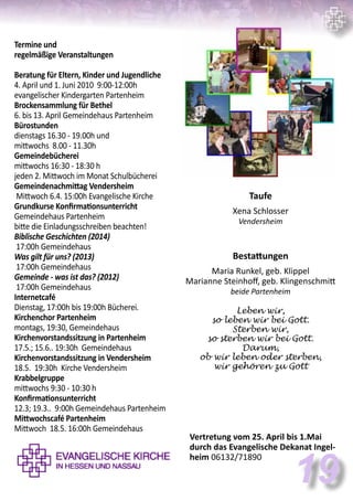 Termine und
regelmäßige Veranstaltungen
Beratung für Eltern, Kinder und Jugendliche
4. April und 1. Juni 2010 9:00-12:00h
evangelischer Kindergarten Partenheim
Brockensammlung für Bethel
6. bis 13. April Gemeindehaus Partenheim
Bürostunden
dienstags 16.30 - 19.00h und
mittwochs 8.00 - 11.30h
Gemeindebücherei
mittwochs 16:30 - 18:30 h
jeden 2. Mittwoch im Monat Schulbücherei
Gemeindenachmittag Vendersheim
Mittwoch 6.4. 15:00h Evangelische Kirche
Grundkurse Konfirmationsunterricht
Gemeindehaus Partenheim
bitte die Einladungsschreiben beachten!
Biblische Geschichten (2014)
17:00h Gemeindehaus
Was gilt für uns? (2013)
17:00h Gemeindehaus
Gemeinde - was ist das? (2012)
17:00h Gemeindehaus
Internetcafé
Dienstag, 17:00h bis 19:00h Bücherei.
Kirchenchor Partenheim
montags, 19:30, Gemeindehaus
Kirchenvorstandssitzung in Partenheim
17.5.; 15.6.. 19:30h Gemeindehaus
Kirchenvorstandssitzung in Vendersheim
18.5. 19:30h Kirche Vendersheim
Krabbelgruppe
mittwochs 9:30 - 10:30 h
Konfirmationsunterricht
12.3; 19.3.. 9:00h Gemeindehaus Partenheim
Mittwochscafé Partenheim
Mittwoch 18.5. 16:00h Gemeindehaus
Taufe
Xena Schlosser
Vendersheim
Bestattungen
Maria Runkel, geb. Klippel
Marianne Steinhoff, geb. Klingenschmitt
beide Partenheim
Leben wir,
so leben wir bei Gott.
Sterben wir,
so sterben wir bei Gott.
Darum,
ob wir leben oder sterben,
wir gehören zu Gott
Vertretung vom 25. April bis 1.Mai
durch das Evangelische Dekanat Ingel-
heim 06132/71890
19
 