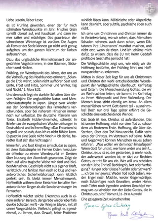 LiebeLeserin,lieberLeser,
es ist Frühling geworden, einer der für mich
schönsten Wendepunkte im Jahr: Frisches Grün
sprießt überall auf, erst hauchzart und dann im-
mer satter und mächtiger. Das grau-braun der
schneelosen Wintertage ist vorüber. Die Augen
als Fenster der Seele können gar nicht weit genug
aufgehen, um den ganzen Reichtum der Farben
aufzunehmen.
Dazu das unglaubliche Himmelskonzert der un-
gezählten Vogelstimmen, in den Bäumen, Sträu-
chernundHecken.
Frühling, ein Wendepunkt des Jahres, der uns an
die Verheißung des Noahbundes erinnert: „Solan-
ge die Erde währt, sollen nicht aufhören Saat und
Ernte, Frost und Hitze, Sommer und Winter, Tag
undNacht.“ 1.Mose8,22.
Und dennoch liegt ein dunkler Schatten über die-
sem Frühjahr. Die unglaubliche Natur- und Men-
schenkatastrophe in Japan. Längst zwar wieder
aus den Sondersendungen des Fernsehens ver-
schwunden, aber bei näherem Hinsehen immer
noch nur unfassbar. Die deutsche Pfarrerin von
Tokio, Elisabeth Hübler-Umemoto, schreibt In
Briefen an die evangelischen Wochenzeitungen in
DeutschlandundinihremBlog:»DasEntsetzenist
so groß und so nah, dass ich es nicht fühlen kann.
Es passt in eine Seele nicht hinein.« Ich denke, be-
redterlässtsichdasnichtsagen!
Immerhin,undfasstklingteszynisch,daszusagen,
ist diese Katastrophe im Fernen Osten hierzulan-
de offenbar zu einem Wendepunkt im Denken
über Nutzung der Atomkraft geworden. Zeigt sie
doch auf allzu tragische Weise wir sind und blei-
benMenschen. Geschöpfe nicht aus eigener Kraft,
verletzlich und fehlbar. Kein noch so klug und ver-
antwortliches Sicherheitskonzept kann letztlich
perfekt sein. Es bleibt immer Menschenwerk.
Hoffentlich währen diese Einsichten bei allen Ver-
antwortlichen länger als die Sondersendungen im
Fernsehen.
Hoffentlich wächst solche Erkenntnis auch in ei-
nemanderenBereich,dergeradewiederebenfalls
dunkle Schatten wirft - der Krieg in Libyen, mit all
seiner Vorgeschichte. Vielleicht gelingt es irgend-
einmal, zu lernen, dass Gewalt, keine Probleme
wirklich lösen kann. Militärische oder körperliche
kanndasnicht,abersubtile,psychischeebenauch
nicht.
Ich sehe uns Christinnen und Christen immer da
in Verantwortung, wo wir sehen, dass Menschen
Schaden nehmen. auch dann schon, wenn Dik-
tatoren ihre ‚Untertanen‘ mundtot machen, und
nicht erst, wenn sie töten. Und ich schäme mich
dafür, zu wissen, dass die EU mit Herrn Gaddafi
profitableGeschäftegemachthat!
Die Weltgeschichte zeigt uns, wie nötig wir der
Hoffnung bedürfen, der Frühling lehrt uns Hoff-
nungszeichenzuerkennen.
Mitten in dieser Zeit liegt für uns als Christinnen
und Christen der wohl entscheidendste Wende-
punkt der Weltgeschichte überhaupt: Karfreitag
und Ostern. Die Menschwerdung Gottes, die wir
an Weihnachten feiern, sie kommt im Karfreitag
zu ihrem Höhepunkt und ihrer Vollendung. Der
Mensch Jesus stirbt elendig am Kreuz. An allem
menschlichen nimmt Gott damit teil - ausnahms-
los! Doch nur drei Tage später erfährt die Ge-
schichteeineentscheidendeWende:
Das Grab ist leer. Christus ist auferstanden. Das
ist unsere Hoffnung, nicht vor dem Tod zu schau-
dern als finsterem Ende. Hoffnung, die über das
Sterben, über den Tod hinausreicht. Dafür steht
Jesus der Christus. Im Vertrauen auf seine Nähe
und Gegenwart können Menschen neues Leben
erfahren. „Was wollen wir dem noch hinzufügen?
Wenn Gott für uns ist, wer kann wider uns sein?...
Christus Jesus ist es, der gestorben, ja mehr noch,
der auferweckt worden ist; er sitzt zur Rechten
Gottes, er tritt für uns ein. Wer will uns scheiden
vonderLiebeChristi?Bedrängnis,NotoderVerfol-
gung? Hunger oder Blösse? Gefahr oder Schwert?
... ich bin mir gewiss: Weder Tod noch Leben, we-
der Engel noch Mächte, weder Gegenwärtiges
noch Zukünftiges noch Gewalten, weder Hohes
noch Tiefes noch irgendein anderes Geschöpf ver-
mag uns zu scheiden von der Liebe Gottes, die in
ChristusJesusist.“ Römer8,31–39inAuswahl
EinegesegneteZeitwünschenIhre
 