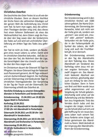 4
Gründonnerstag
Der Gründonnerstag wird in den
christlichen Kirchen seit 1500
Jahrengefeiert.DerNameGrün-
donnerstag, der Donnerstag der
Karwoche, leitet sich nicht von
der Farbe grün ab, sondern von
„greinen“, was soviel wie „trau-
ern“ oder „weinen“ bedeutet.
Verbunden mit der Farbe grün,
die in der Farbensymbolik als
Symbol des Lebens, der Hoff-
nung und auch der Fruchtbar-
keit gilt, ist er dennoch.
Der Gründonnerstag erinnert
an den Tag des Abendmahls
vor dem Todestag Jesu. Dieses
Abendmahl am Vorabend des
Karfreitag nahm Jesus mit sei-
nen engsten Vertrauten, den
zwölf Jüngern ein. Das Abend-
mahl bedeutet Abschied von
Jesus nehmen, gleichzeitig aber
auch ein Anfang für den christ-
lichen Glauben. Denn in Form
von Brot und Wein wurde Jesus
selbst angenommen und um
Vergebung der Schuld gebeten.
Gleichzeitig wird schon auf die
Auferstehung und das Weiterle-
ben Jesu hingedeutet. Trotz des
Verrates durch Judas und das
Leugnen der Jünger, nimmt Je-
sus die Schuld allein auf sich und
gibt Hoffnung für ein neues bes-
seres Leben nach seinem Tod.
Jesus forderte seine Jünger auf,
fortan gemeinsam das Abend-
mahl zu feiern. Wohl deshalb ist
der Ursprung aller Abendmahls-
feiern der Gründonnerstag.
Christliches Osterfest
Die Geschichte des Oster Festes ist so alt wie der
christliche Glauben. Denn an diesem Hochfest
der Kirche feiern die zahlreichen Gläubigen auf
der ganzen Welt die Auferstehung Jesu Christi
vom Tod. So kann man sagen, dass die zahlrei-
chen Theologen darüber einig sind, dass dieses
Fest einen höheren Stellenwert als etwa das
Weihnachtsfest hat, denn Ostern zeigt die Freu-
de über den Sieg sowie über die Verdammnis
des Todes auf und wird seit urchristlicher Über-
lieferung am dritten Tage des Todes Jesu gefei-
ert.
Der Tod ist nicht als Ende, sondern als Neube-
ginn eines neuen Lebens zu sehen. Damit wird
im christlichen Osterfest bekundet, daß das Le-
ben über den Tod, die Wahrheit über die Lüge,
die Gerechtigkeit über das Unrecht und die Lie-
be über den Hass siegen wird.
Im Christentum dauert die Osterzeit 50 Tage bis
Pfingsten.VordieserOsterzeitliegtdieFastenzeit
auch Passionszeit genannt, die 40 Tage andauert
und am Aschermittwoch beginnt. Der Karfreitag
und der Ostersonntag sind bedeutende Tage im
christlichen Feiertagskalender. Der Karsamstag
ist der Tag der Trauer und der Osternacht. Der
Ostermontag schließt das Osterfest ab .
Herzliche Einladung zu unseren Ostergottes-
diensten in Partenheim und Vendersheim
Gründonnerstag	 21.04.2011 um 19:30 Uhr
Agape-Mahl in Partenheim
Karfreitag 22.04.2011
10:15 Uhr mit Abendmahl in Vendersheim	
17:00 Uhr mit Abendmahl in Partenheim
Osternacht 24.04.2011 um 05:30 Uhr mit
Abendmahl in Vendersheim
Ostersonntag 24.04.2011 um 10:15 Uhr mit
Abendmahl und Kirchenchor in Partenheim
Ostermontag 25.04.2011 um ‚
10:15 Uhr Gottesdienst in Vendersheim
Wir wünschen Ihnen
ein frohes gesegnetes Osterfest
 