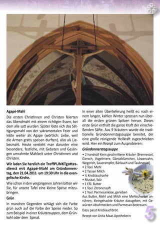 5
Agapé-Mahl
Die ersten Christinnen und Christen feierten
das Abendmahl mit einem richtigen Essen, bei
dem alle satt wurden. Später löste sich das Sät-
tigungsmahl von der sakramentalen Feier und
lebte weiter als Agape (wörtlich: Liebe, weil
die Armen gratis speisen durften), also als Lie-
besmahl. Heute versteht man darunter eine
besondere, festliche, mit Gebeten und Gesän-
gen umrahmte Mahlzeit unter Christinnen und
Christen.
Wir laden Sie herzlich ein TreffPUNKTgottes-
dienst mit Agapé-Mahl am Gründonners-
tag, den 21.04.2011 um 19:30 Uhr in die evan-
gelische Kirche.
Wie schon in den vergangenen Jahren bitten wir
Sie, für unsere Tafel eine kleine Speise mitzu-
bringen.
Grün
In manchen Gegenden schlägt sich die Farbe
grün auch auf die Farbe der Speise nieder. So
zum Beispiel in einer Kräutersuppen, dem Grün-
kohl oder dem Spinat.
In einer alten Überlieferung heißt es: nach ei-
nem langen, kahlen Winter sprossen nun über-
all die ersten grünen Spitzen hervor. Dieses
erste Grün enthält die ganze Kraft der einschie-
ßenden Säfte. Aus 9 Kräutern wurde die tradi-
tionelle Gründonnerstagssuppe bereitet, der
eine große reinigende Heilkraft zugeschrieben
wird. Hier ein Rezept zum Ausprobieren:
Gründonnerstagssuppe
• 2 handvoll klein geschnittene Kräuter (Brennessel,
Giersch, Vogelmiere, Gänseblümchen, Löwenzahn,
Wegerich, Sauerampfer, Bärlauch und Taubnessel)
• 2 Teel. Mehl
• 2 Tassen Milch
• ½ Knoblauchzehe
• Muskat, Salz
• 1 Eßl. Butter
• 1 Teel. Zitronensaft
• 1 Teel. Parmesankäse, gerieben
Aus Butter, Mehl und Milch eine Mehlschwitze an-
rühren, kleingehackte Kräuter dazugeben, mit Ge-
würzen abschmecken und Parmesan bestreuen.
Dazu passt Knoblauchbrot.
Rezept von Anita Maas Apothekerin
 