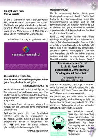 7
Evangelische Frauen
Mittwochscafè
Da der 3. Mittwoch im April in die Osterwoche
fällt, laden wir am 21. April 2011 zum Agapé-
Mahl in die evangelische Kirche Partenheim ein.
(s. S.5). Im Mai treffen wir uns dann wieder wie
gewohnt am Mittwoch, den 18. Mai 2011 um
16:00 Uhr im evangelischen Gemeindesaal.		
Hiltrud Runkel und Pfrin. Sylvia Winterberg
Ehrenamtliche Tätigkeiten
Was ihr einem dieser meiner geringsten Brüder
getan habt, das habt ihr mir getan.
Mathäusevangelium 25, 40
Wer ist alleine und würde sich über folgende Hil-
fen freuen und sie auch gerne annehmen: Ein-
kaufservice, Begleitung zu Einkäufen, zu Ämtern,
Begleitung beim Spazieren gehen, zur Unterhal-
tung usw.?
Des weiteren fragen wir an, wer würde solche
Aufgaben in der Gemeinde gerne ehrenamtlich
übernehmen?
Egal ob Sie gerne Hilfe oder Gesellschaft
möchten oder ob Sie ehrenamtlich tä-
tig werden wollen, melden Sie sich bei der
evangelischen Kirche in Partenheim, Tel.-
Nr. 8988 oder über die e-mail Adresse:
pfarramt@partenheim-evangelisch.de.
Waltraud Appenheimer
gemeinsam evangelisch
Evangelisches Dekanat Ingelheim # Kirchengemeinden Appenheim/Nieder-Hilbersheim/Ober-Hilbersheim # Kirchengemeinde Aspisheim/
Horrweiler # Johanneskirchengemeinde Bingen # Christuskirchengemeinde Bingen-Büdesheim # Kirchengemeinde Engelstadt/Bubenheim #
Burgkirchengemeinde Ingelheim # Mauritius-Kirchengemeinde Essenheim # Kirchengemeinde Gau-Algesheim # Kirchengemeinde Gensingen/
Grolsheim # Kirchengemeinde Groß-Winternheim/ Schwabenheim # Gustav-Adolf-Kirchengemeinde Ingelheim-Nord # Kirchengemeinde Heidesheim
# Kirchengemeinde Jugenheim # Kirchengemeinde Nieder-Olm # Kirchengemeinde Partenheim # Saalkirchengemeinde Ingelheim # Kirchengemeinde
Stadecken-Elsheim # Kirchengemeinde Vendersheim # Versöhnungskirchengemeinde Ingelheim # Kirchengemeinde Wackernheim #
Kleidersammlung
Die Brockensammlung Bethel nimmt gerne
Kleiderspenden entgegen. Überall in Deutschland
finden in den Kirchengemeinden regelmäßig
Kleidersammlungen für Bethel statt, es gibt
Sammelcontainer, und natürlich können die gut
erhaltenen Kleidungsstücke auch direkt in Bethel
abgegeben oder als Paket geschickt werden. Hier
werden sie sinnvoll verwertet.
Rund 12. 000 Tonnen Textilien und Schuhe
werdenjedesJahrgesammelt.EinTeildavonwird
direkt in Bethel weiterverwendet. Denn es gibt in
unsererGesellschaftMenschen,dienichtdasGeld
haben, sich in der Boutique neu einzukleiden.
Bewohner Bethels, wohnungslose Menschen
oder Menschen, die Hilfe zum Lebensunterhalt
beziehen und sich mit einem Pass der Stadt
Bielefeld ausweisen, finden im Laden „Pangilo“
alles was sie brauchen, um sich gut anzuziehen.
Auch Spenden von Bekleidungsherstellern, die
neue Ware mit kleinen Fehlern oder Überhänge
zur Verfügung stellen, tragen dazu bei.
Ein großer Teil, der nicht direkt in Bethel
Verwertung findet, wird an Vertragsbetriebe des
Dachverbandes FairWertung verkauft. Die Erlöse
dienen der diakonischen Arbeit der Anstalten
Bethel für benachteiligte Menschen.	
Wer Altkleider sammelt,
muss über die Sammlung
hinaus Verantwortung für
deren Weiterverwertung
übernehmen. Aus dieser
Überzeugung heraus ist die
Brockensammlung Bethel
Mitglied des Dachverbandes
FairWertung.
Brockensammlung Bethel
6. bis 13. April 2010
Evangelisches Gemeindehaus
Vordergasse 48 Partenheim
Kleidersäcke können
hier abgeholt werden
 