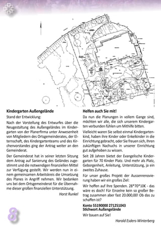 8
Kindergarten Außengelände
Stand der Entwicklung:
Nach der Vorstellung des Entwurfes über die
Neugestaltung des Außengeländes im Kinder-
garten von der Planerfirma unter Anwesenheit
von Mitgliedern des Ortsgemeinderates, der El-
ternschaft, des Kindergartenteams und des Kir-
chenvorstandes ging der Antrag weiter an den
Gemeinderat.
Der Gemeinderat hat in seiner letzten Sitzung
dem Antrag auf Sanierung des Geländes zuge-
stimmt und die notwendigen finanziellen Mittel
zur Verfügung gestellt. Wir werden nun in ei-
nem gemeinsamen Arbeitskreis die Umsetzung
des Planes in Angriff nehmen. Wir bedanken
uns bei dem Ortsgemeinderat für die Übernah-
me dieser großen finanziellen Unterstützung.
Horst Runkel
Helfen auch Sie mit!
Da nun die Planungen in vollem Gange sind,
möchten wir alle, die sich unserem Kindergar-
ten verbunden fühlen um Mithilfe bitten.
Vielleicht waren Sie selbst einmal Kindergarten-
kind, haben ihre Kinder oder Enkelkinder in die
Einrichtung gebracht, oder Sie freuen sich, Ihren
zukünftigen Nachuchs in unserer Einrichtung
gut aufgehoben zu wissen.
Seit 28 Jahren bietet der Evangelische Kinder-
garten für 70 Kinder Platz. Und mehr als Platz,
Geborgenheit, Anleitung, Unterstützung, ja ein
zweites Zuhause.
Für unser großes Projekt der Aussenrenovie-
rung haben wir ein großes Ziel:
Wir hoffen auf Ihre Spenden. 28*70*10€ - das
wäre es doch! Für Einzelne kein so großer Be-
trag zusammen aber fast 20.000,00! Ob das zu
schaffen ist?
Konto 55190000 271251043
Stichwort Außengelände
Wir bauen auf Sie!
Harald Esders-Winterberg
 