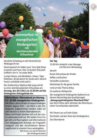 9
Herzliche Einladung an alle Partenheimer
Mitbürger/Innen
Hereinspaziert ihr lieben Leut’. Eine tolle Show
erwartet euch heut. Hier im bunten Zirkuszelt
Entflieh’n wir in `ne andre Welt.
Lust’ge Clowns und Akrobaten, Löwen, Tiger,
Elefanten. All das könnt ihr heute sehn, kommt
herein und bleibt nicht steh’n.
Der Kinderzirkus Tobolino lädt Jung und Alt
zu einer atemberaubenden Zirkusshow am
Sonntag, den 29.5.2011 um 13.30 Uhr auf das
Kindergarten-Zirkusgelände ein.
Der Tag:
13.30 Uhr Andacht in der Manege
mit Pfarrerin Winterberg
danach
Bunte Zirkusshow der Kinder
Kaffee und Kuchen
Herzhafte Leckereien
Workshops für die ganze Familie
rund um das Thema Zirkus
Ein weiterer Höhepunkt:
Der evangelische Kindergarten bekommt an
diesem Nachmittag das Qualitätssiegel
„Bewegungskindergarten Rheinland-Pfalz“
von Herrn Petry, dem Vertreter des Rheinhessi-
schen Turnerbundes überreicht.
Wir freuen uns auf viele Gäste.
Die Kinder und das Team des Kindergartens
Der Elternbeirat
Sommerfest im
evangelischen
Kindergarten
mit
atemberaubender
Zirkusshow
Informations- Elternabend am Montag
9.5. 20.00h evangelischer Kindergarten
Alle Eltern, deren Kinder im neuen Kindergar-
tenjahr August 2011 – Juli 2012 in den Kin-
dergarten aufgenommen werden, laden wir
sehr herzlich zu einem Elternabend ein.
Eltern und Kinder bereiten sich auf den neu-
en Lebensabschnitt vor. Wir wollen ihren Fra-
gen Zeit und Raum geben und Informationen
zum pädagogischen Konzept, der Eingewöh-
nungszeit und den verschiedenen Betreu-
ungsformen in unserem Haus weitergeben.
Wir freuen uns auf ihr Kommen
Das Kindergartenteam
 