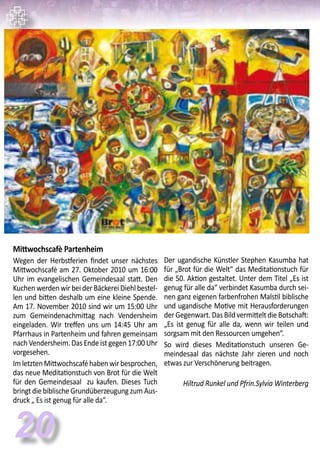 20
Mittwochscafè Partenheim
Wegen der Herbstferien findet unser nächstes
Mittwochscafé am 27. Oktober 2010 um 16:00
Uhr im evangelischen Gemeindesaal statt. Den
Kuchen werden wir bei der Bäckerei Diehl bestel-
len und bitten deshalb um eine kleine Spende.
Am 17. November 2010 sind wir um 15:00 Uhr
zum Gemeindenachmittag nach Vendersheim
eingeladen. Wir treffen uns um 14:45 Uhr am
Pfarrhaus in Partenheim und fahren gemeinsam
nach Vendersheim. Das Ende ist gegen 17:00 Uhr
vorgesehen.
ImletztenMittwochscaféhabenwirbesprochen,
das neue Meditationstuch von Brot für die Welt
für den Gemeindesaal zu kaufen. Dieses Tuch
bringt die biblische Grundüberzeugung zum Aus-
druck „ Es ist genug für alle da“.
Der ugandische Künstler Stephen Kasumba hat
für „Brot für die Welt“ das Meditationstuch für
die 50. Aktion gestaltet. Unter dem Titel „Es ist
genug für alle da“ verbindet Kasumba durch sei-
nen ganz eigenen farbenfrohen Malstil biblische
und ugandische Motive mit Herausforderungen
der Gegenwart. Das Bild vermittelt die Botschaft:
„Es ist genug für alle da, wenn wir teilen und
sorgsam mit den Ressourcen umgehen“.
So wird dieses Meditationstuch unseren Ge-
meindesaal das nächste Jahr zieren und noch
etwas zur Verschönerung beitragen.
					
Hiltrud Runkel und Pfrin.Sylvia Winterberg
 