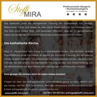 Das bedeutet, dass die evangelische Trauung ein Gottesdienst mit Predigt,
Bekenntnis, Gebet und Segen ist, aber keine Eheschließung! Die Eheleute stellen
ihre Ehe unter Gottes Wort und bekunden öffentlich, dass sie ihr gemeinsames
Leben als Glieder der christlichen Gemeinde verantwortlich führen wollen
Die katholische Kirche,
setzt in Deutschland den Gang zum Standesamt voraus. Die kirchlich gültige
Eheschließung eines Katholiken ist jedoch die kirchliche Trauung; die katholische
Kirche versteht nämlich – im Unterschied zur evangelischen Kirche – die Ehe unter
Christen als Sakrament. Die katholische Trauung ist also eine Eheschließung, bei
der die Brautleute vor dem Pfarrer und zwei Zeugen ihren Ehewillen erklären.
Kurz gesagt: Sie können mich für jeden Anlass buchen!
Fragen Sie über das Anfrageformular (unverbindlich) gerne an oder melden sich
per Handy: +49 176/ 721 673 05 (Anruf, SMS oder WhatsApp) sowie anschließend per
E-Mail: anfrage@steffi-mira.com, persönlich bei mir.
 