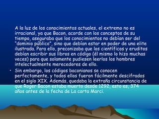 A la luz de los conocimientos actuales, el extremo no es
  irracional, ya que Bacon, acorde con los conceptos de su
  tiempo, aseguraba que los conocimientos no debían ser del
  “dominio público”, sino que debían estar en poder de una elite
  ilustrada. Para ello, preconizaba que los científicos y eruditos
  debían escribir sus libros en código (él mismo lo hizo muchas
  veces) para que solamente pudiesen leerlos los hombres
  intelectualmente merecedores de ello.
• Sin embargo, los códigos baconianos se conocen
  perfectamente, y todos ellos fueron fácilmente descifrados
  en el siglo XIX. Además, quedaba la extraña circunstancia de
  que Roger Bacon estaba muerto desde 1292, esto es, 374
  años antes de la fecha de La carta Marci.
 