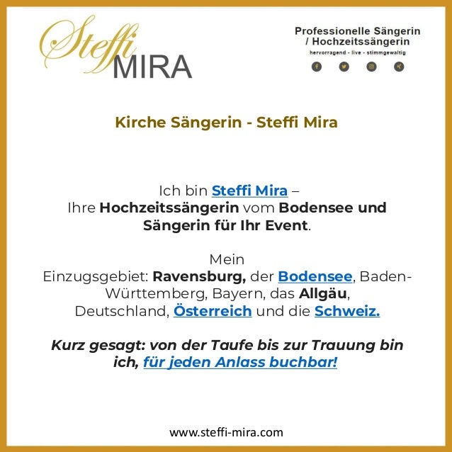 Kirche Sängerin - Steffi Mira
Ich bin Steffi Mira –
Ihre Hochzeitssängerin vom Bodensee und
Sängerin für Ihr Event.
Mein
Einzugsgebiet: Ravensburg, der Bodensee, Baden-
Württemberg, Bayern, das Allgäu,
Deutschland, Österreich und die Schweiz.
Kurz gesagt: von der Taufe bis zur Trauung bin
ich, für jeden Anlass buchbar!
www.steffi-mira.com
 