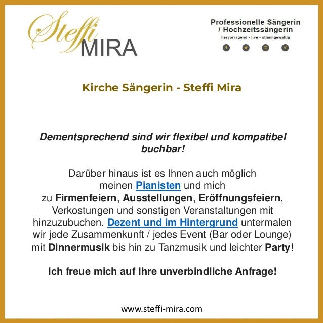 Kirche Sängerin - Steffi Mira
Dementsprechend sind wir flexibel und kompatibel
buchbar!
Darüber hinaus ist es Ihnen auch möglich
meinen Pianisten und mich
zu Firmenfeiern, Ausstellungen, Eröffnungsfeiern,
Verkostungen und sonstigen Veranstaltungen mit
hinzuzubuchen. Dezent und im Hintergrund untermalen
wir jede Zusammenkunft / jedes Event (Bar oder Lounge)
mit Dinnermusik bis hin zu Tanzmusik und leichter Party!
Ich freue mich auf Ihre unverbindliche Anfrage!
www.steffi-mira.com
 