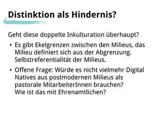 Distinktion als Hindernis?

Geht diese doppelte Inkulturation überhaupt?
●   Es gibt Ekelgrenzen zwischen den Milieus, das
    Milieu definiert sich aus der Abgrenzung.
    Selbstreferentialität der Milieus.
●   Offene Frage: Würde es nicht vielmehr Digital
    Natives aus postmodernen Milieus als
    pastorale MitarbeiterInnen brauchen?
    Wie ist das mit Ehrenamtlichen?
 