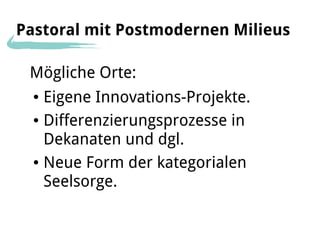 Pastoral mit Postmodernen Milieus

 Mögliche Orte:
  ● Eigene Innovations-Projekte.
  ● Differenzierungsprozesse in


    Dekanaten und dgl.
  ● Neue Form der kategorialen


    Seelsorge.
 
